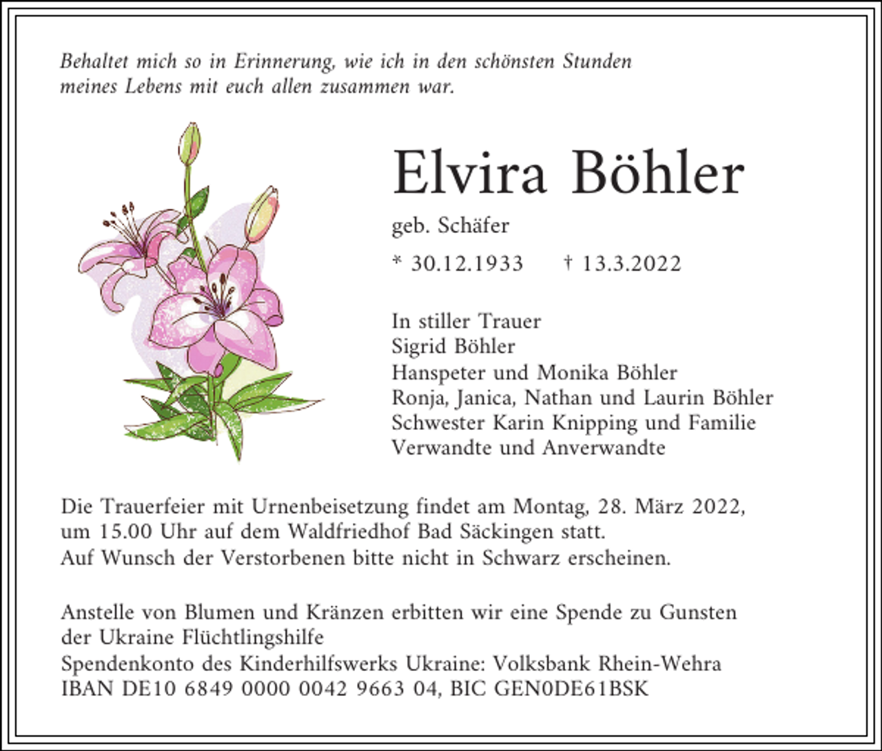 <p>Behaltet mich so in Erinnerung, wie ich in den schönsten Stunden<br />meines Lebens mit euch allen zusammen war.</p><p>Elvira Böhler<br />geb. Schäfer<br />* 30.12.1933</p><p>† 13.3.2022</p><p>In stiller Trauer<br />Sigrid Böhler<br />Hanspeter und Monika Böhler<br />Ronja, Janica, Nathan und Laurin Böhler<br />Schwester Karin Knipping und Familie<br />Verwandte und Anverwandte<br />Die Trauerfeier mit Urnenbeisetzung findet am Montag, 28. März 2022,<br />um 15.00 Uhr auf dem Waldfriedhof Bad Säckingen statt.<br />Auf Wunsch der Verstorbenen bitte nicht in Schwarz erscheinen.<br />Anstelle von Blumen und Kränzen erbitten wir eine Spende zu Gunsten<br />der Ukraine Flüchtlingshilfe<br />Spendenkonto des Kinderhilfswerks Ukraine: Volksbank Rhein-Wehra<br />IBAN DE10 6849 0042 9663 04, BIC GEN0DE61BSK</p>