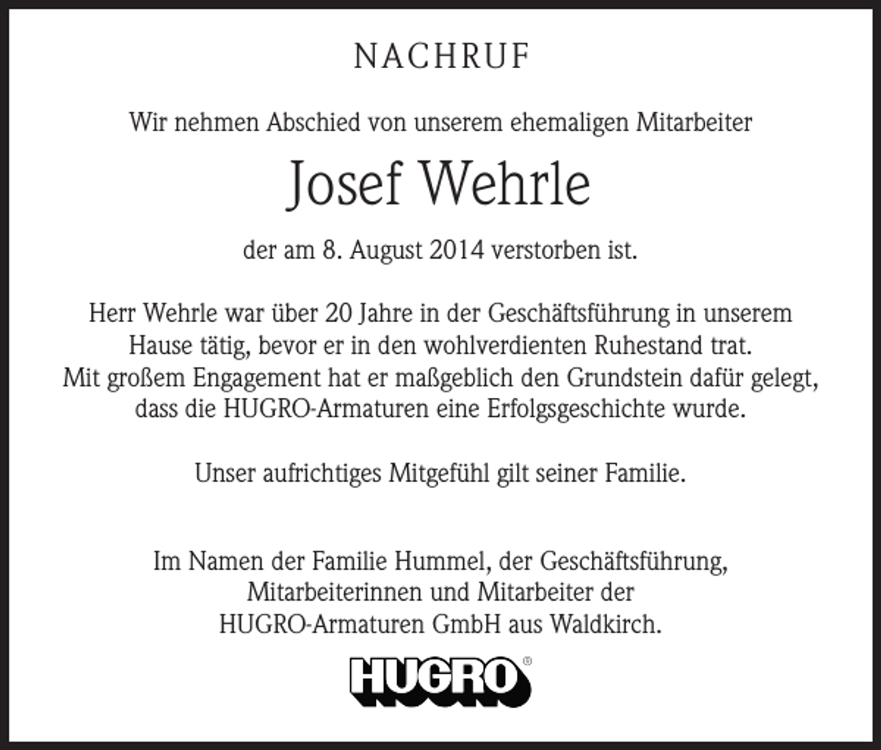 <p>NACHRUF<br />Wir nehmen Abschied von unserem ehemaligen Mitarbeiter</p><p>Josef Wehrle<br />der am 8. August 2014 verstorben ist.<br />Herr Wehrle war über 20 Jahre in der Geschäftsführung in unserem<br />Hause tätig, bevor er in den wohlverdienten Ruhestand trat.<br />Mit großem Engagement hat er maßgeblich den Grundstein dafür gelegt,<br />dass die HUGRO-Armaturen eine Erfolgsgeschichte wurde.<br />Unser aufrichtiges Mitgefühl gilt seiner Familie.<br />Im Namen der Familie Hummel, der Geschäftsführung,<br />Mitarbeiterinnen und Mitarbeiter der<br />HUGRO-Armaturen GmbH aus Waldkirch.</p>