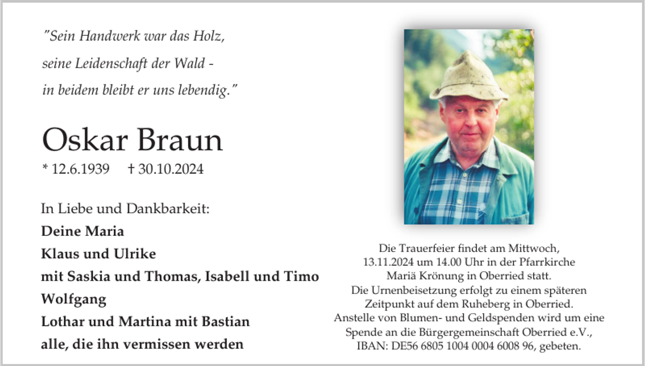<p>"Sein Handwerk war das Holz,<br />seine Leidenschaft der Wald in beidem bleibt er uns lebendig."</p><p>Oskar Braun<br />* 12.6.1939</p><p>† 30.10.2024</p><p>In Liebe und Dankbarkeit:<br />Deine Maria<br />Klaus und Ulrike<br />mit Saskia und Thomas, Isabell und Timo<br />Wolfgang<br />Lothar und Martina mit Bastian</p><p>alle, die ihn vermissen werden</p><p>Die Trauerfeier findet am Mittwoch,<br />13.11.2024 um 14.00 Uhr in der Pfarrkirche<br />Mariä Krönung in Oberried statt.<br />Die Urnenbeisetzung erfolgt zu einem späteren<br />Zeitpunkt auf dem Ruheberg in Oberried.<br />Anstelle von Blumen- und Geldspenden wird um eine<br />Spende an die Bürgergemeinschaft Oberried e.V.,<br />IBAN: DE5805 1004 0004 6008 96, gebeten.</p>