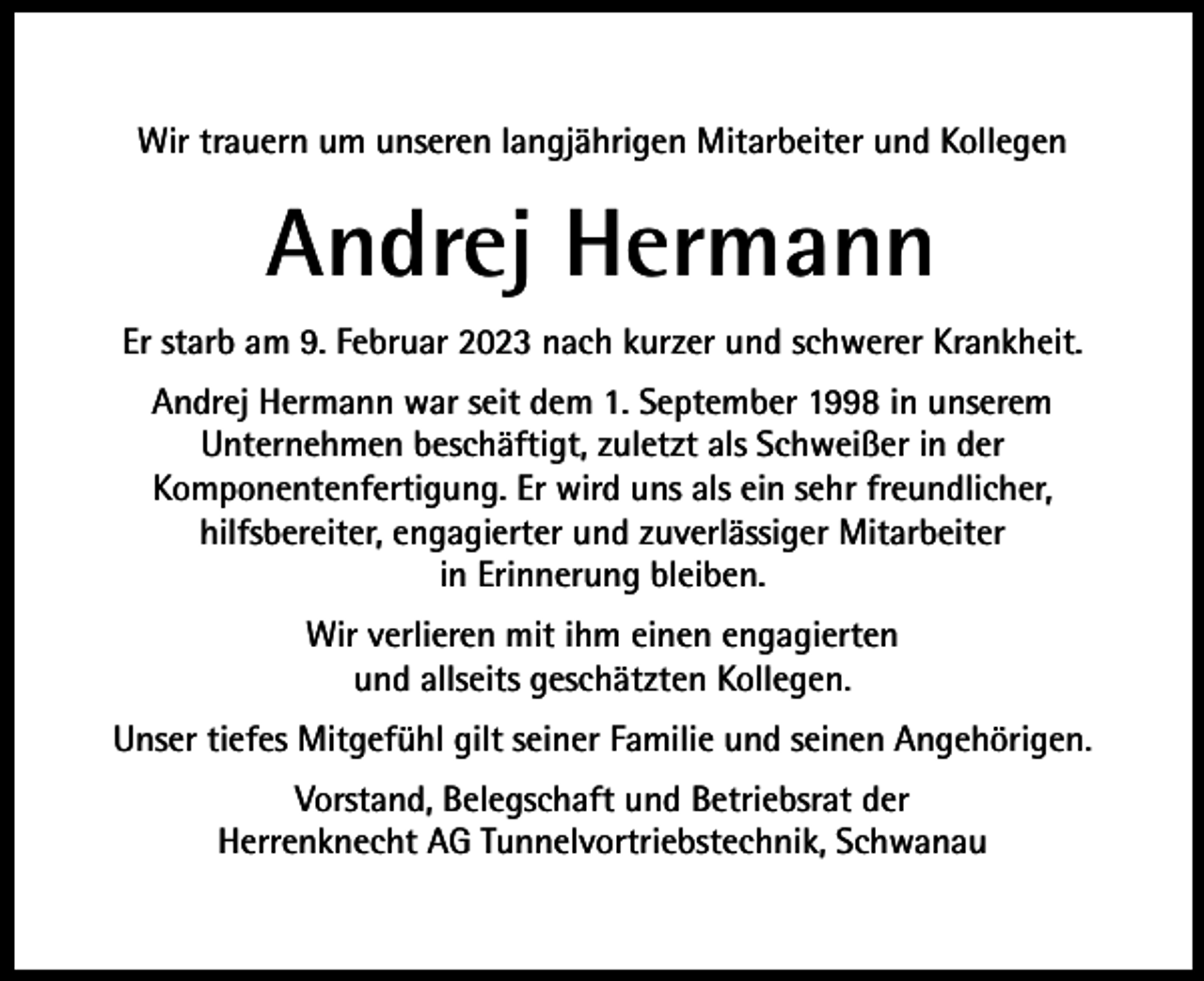 <p>Wir trauern um unseren langjährigen Mitarbeiter und Kollegen</p><p>Andrej Hermann<br />Er starb am 9. Februar 2023 nach kurzer und schwerer Krankheit.<br />Andrej Hermann war seit dem 1. September 1998 in unserem<br />Unternehmen beschäftigt, zuletzt als Schweißer in der<br />Komponentenfertigung. Er wird uns als ein sehr freundlicher,<br />hilfsbereiter, engagierter und zuverlässiger Mitarbeiter<br />in Erinnerung bleiben.<br />Wir verlieren mit ihm einen engagierten<br />und allseits geschätzten Kollegen.<br />Unser tiefes Mitgefühl gilt seiner Familie und seinen Angehörigen.<br />Vorstand, Belegschaft und Betriebsrat der<br />Herrenknecht AG Tunnelvortriebstechnik, Schwanau</p>