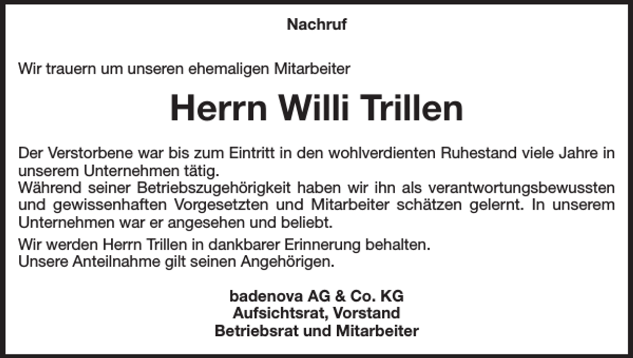 <p>Nachruf<br />Wir trauern um unseren ehemaligen Mitarbeiter</p><p>Herrn Willi Trillen<br />Der Verstorbene war bis zum Eintritt in den wohlverdienten Ruhestand viele Jahre in<br />unserem Unternehmen tätig.<br />Während seiner Betriebszugehörigkeit haben wir ihn als verantwortungsbewussten<br />und gewissenhaften Vorgesetzten und Mitarbeiter schätzen gelernt. In unserem<br />Unternehmen war er angesehen und beliebt.<br />Wir werden Herrn Trillen in dankbarer Erinnerung behalten.<br />Unsere Anteilnahme gilt seinen Angehörigen.<br />badenova AG &amp; Co. KG<br />Aufsichtsrat, Vorstand<br />Betriebsrat und Mitarbeiter</p>