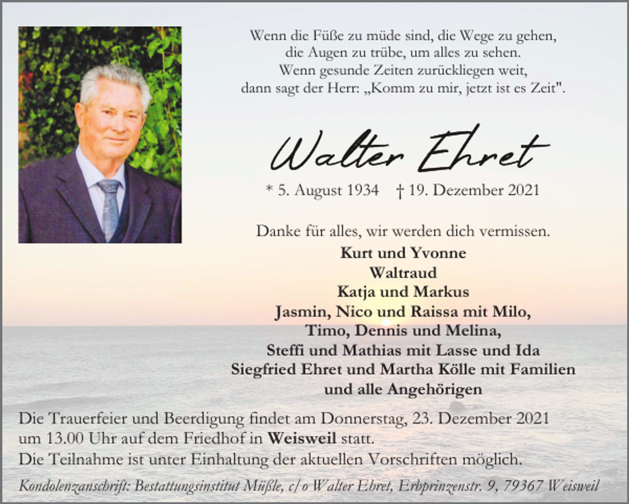 <p>Wenn die Füße zu müde sind, die Wege zu gehen,<br />die Augen zu trübe, um alles zu sehen.<br />Wenn gesunde Zeiten zurückliegen weit,<br />dann sagt der Herr: ,,Komm zu mir, jetzt ist es Zeit".</p><p>* 5. August 1934</p><p>† 19. Dezember 2021</p><p>Danke für alles, wir werden dich vermissen.<br />Kurt und Yvonne<br />Waltraud<br />Katja und Markus<br />Jasmin, Nico und Raissa mit Milo,<br />Timo, Dennis und Melina,<br />Steffi und Mathias mit Lasse und Ida<br />Siegfried Ehret und Martha Kölle mit Familien<br />und alle Angehörigen</p><p>Die Trauerfeier und Beerdigung findet am Donnerstag, 23. Dezember 2021<br />um 13.00 Uhr auf dem Friedhof in Weisweil statt.<br />Die Teilnahme ist unter Einhaltung der aktuellen Vorschriften möglich.<br />Kondolenzanschrift: Bestattungsinstitut Müßle, c/o Walter Ehret, Erbprinzenstr. 9, 79367 Weisweil</p>