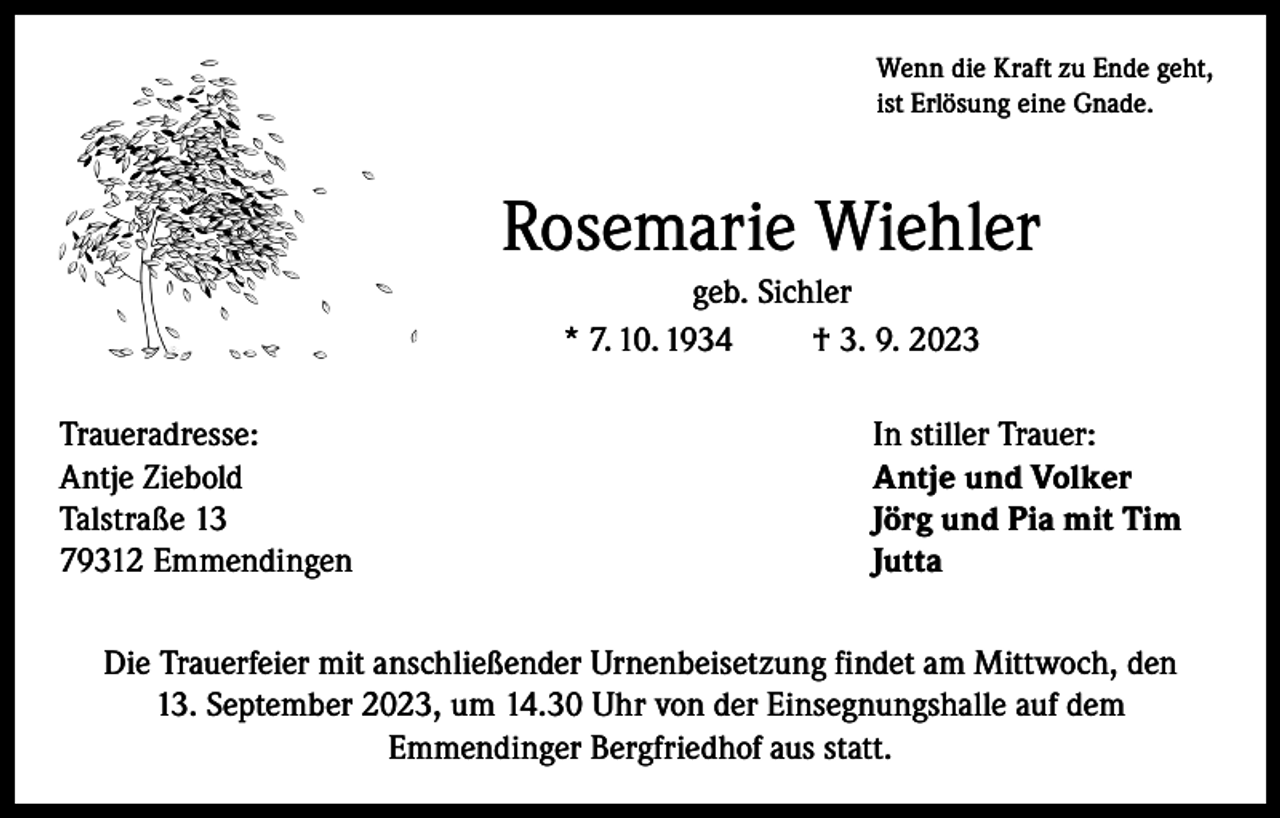 <p>Wenn die Kraft zu Ende geht,<br />ist Erlösung eine Gnade.</p><p>Rosemarie Wiehler<br />geb. Sichler<br />* 7. 10. 1934<br />† 3. 9. 2023<br />Traueradresse:<br />Antje Ziebold<br />Talstraße 13<br />79312 Emmendingen</p><p>In stiller Trauer:<br />Antje und Volker<br />Jörg und Pia mit Tim<br />Jutta</p><p>Die Trauerfeier mit anschließender Urnenbeisetzung findet am Mittwoch, den<br />13. September 2023, um 14.30 Uhr von der Einsegnungshalle auf dem<br />Emmendinger Bergfriedhof aus statt.</p>