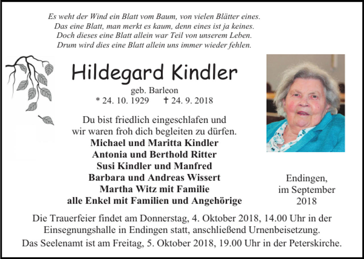<p>Es weht der Wind ein Blatt vom Baum, von vielen Blätter eines.<br />Das eine Blatt, man merkt es kaum, denn eines ist ja keines.<br />Doch dieses eine Blatt allein war Teil von unserem Leben.<br />Drum wird dies eine Blatt allein uns immer wieder fehlen.</p><p>Hildegard Kindler<br />geb. Barleon<br />* 24. 10. 1929<br /> 24. 9. 2018</p><p>Du bist friedlich eingeschlafen und<br />wir waren froh dich begleiten zu dürfen.<br />Michael und Maritta Kindler<br />Antonia und Berthold Ritter<br />Susi Kindler und Manfred<br />Barbara und Andreas Wissert<br />Martha Witz mit Familie<br />alle Enkel mit Familien und Angehörige</p><p>Endingen,<br />im September<br />2018</p><p>Die Trauerfeier findet am Donnerstag, 4. Oktober 2018, 14.00 Uhr in der<br />Einsegnungshalle in Endingen statt, anschließend Urnenbeisetzung.<br />Das Seelenamt ist am Freitag, 5. Oktober 2018, 19.00 Uhr in der Peterskirche.</p>