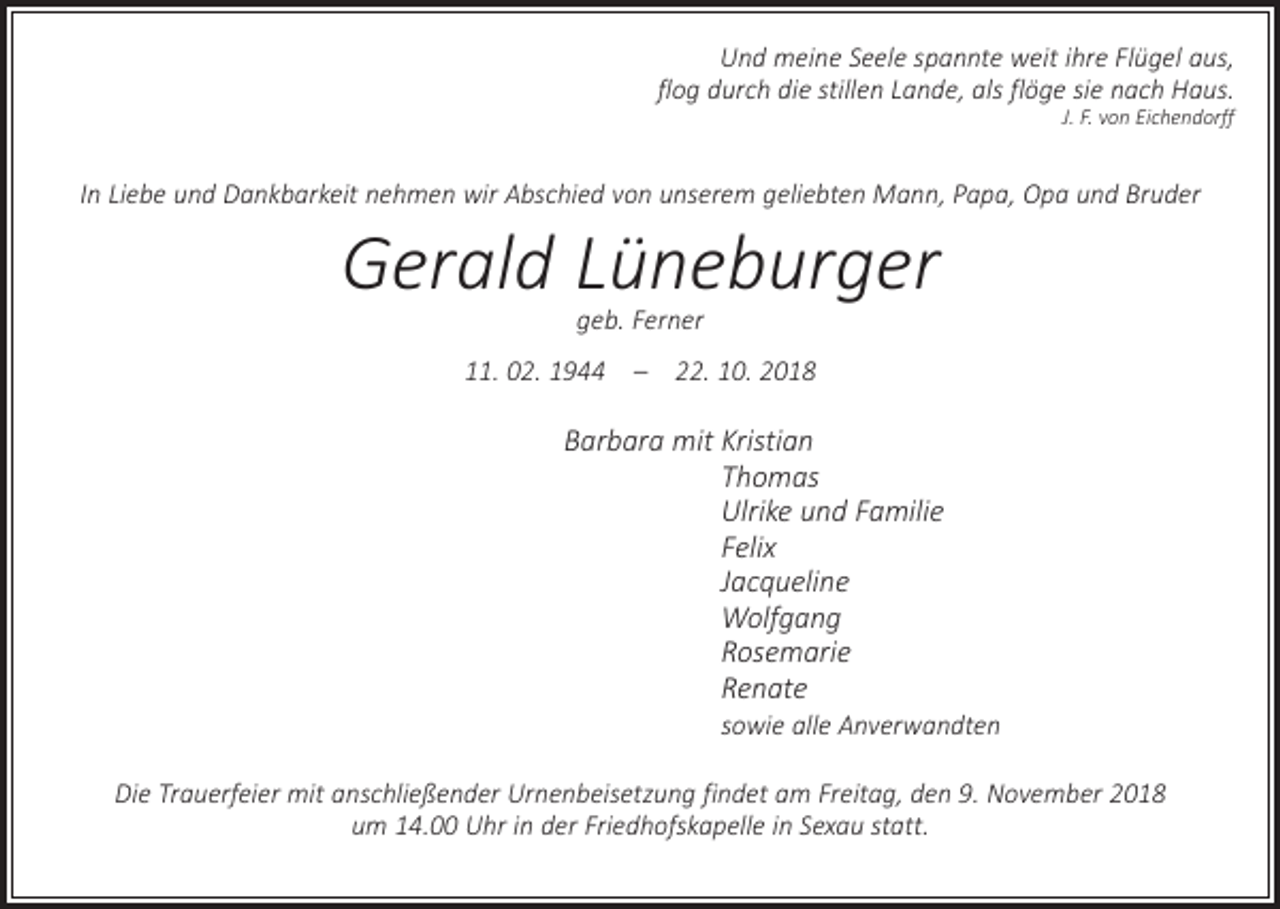 <p>Und meine Seele spannte weit ihre Flügel aus,<br />flog durch die stillen Lande, als flöge sie nach Haus.<br />J. F. von Eichendorff</p><p>In Liebe und Dankbarkeit nehmen wir Abschied von unserem geliebten Mann, Papa, Opa und Bruder</p><p>Gerald Lüneburger<br />geb. Ferner</p><p>11. 02. 1944 – 22. 10. 2018</p><p>Barbara mit K ristian<br />Thomas<br />Ulrike und Familie<br />Felix<br />Jacqueline<br />Wolfgang<br />Rosemarie<br />Renate</p><p>sowie alle Anverwandten</p><p>Die Trauerfeier mit anschließender Urnenbeisetzung findet am Freitag, den 9. November 2018<br />um 14.00 Uhr in der Friedhofskapelle in Sexau statt.</p>