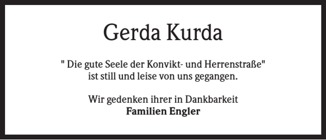 <p>Gerda Kurda<br />" Die gute Seele der Konvikt- und Herrenstraße"<br />ist still und leise von uns gegangen.<br />Wir gedenken ihrer in Dankbarkeit<br />Familien Engler</p>