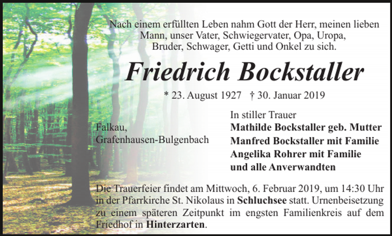 <p>Nach einem erfüllten Leben nahm Gott der Herr, meinen lieben<br />Mann, unser Vater, Schwiegervater, Opa, Uropa,<br />Bruder, Schwager, Getti und Onkel zu sich.</p><p>Friedrich Bockstaller<br />* 23. August 1927 † 30. Januar 2019<br />Falkau,<br />Grafenhausen-Bulgenbach</p><p>In stiller Trauer<br />Mathilde Bockstaller geb. Mutter<br />Manfred Bockstaller mit Familie<br />Angelika Rohrer mit Familie<br />und alle Anverwandten</p><p>Die Trauerfeier findet am Mittwoch, 6. Februar 2019, um 14:30 Uhr<br />in der Pfarrkirche St. Nikolaus in Schluchsee statt. Urnenbeisetzung<br />zu einem späteren Zeitpunkt im engsten Familienkreis auf dem<br />Friedhof in Hinterzarten.</p>