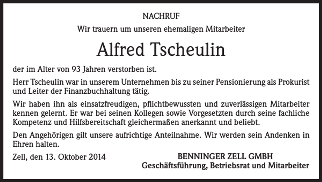 <p>NACHRUF<br />Wir trauern um unseren ehemaligen Mitarbeiter</p><p>Alfred Tscheulin<br />der im Alter von 93 Jahren verstorben ist.<br />Herr Tscheulin war in unserem Unternehmen bis zu seiner Pensionierung als Prokurist<br />und Leiter der Finanzbuchhaltung tätig.<br />Wir haben ihn als einsatzfreudigen, pflichtbewussten und zuverlässigen Mitarbeiter<br />kennen gelernt. Er war bei seinen Kollegen sowie Vorgesetzten durch seine fachliche<br />Kompetenz und Hilfsbereitschaft gleichermaßen anerkannt und beliebt.<br />Den Angehörigen gilt unsere aufrichtige Anteilnahme. Wir werden sein Andenken in<br />Ehren halten.<br />BENNINGER ZELL GMBH<br />Zell, den 13. Oktober 2014<br />Geschäftsführung, Betriebsrat und Mitarbeiter</p>