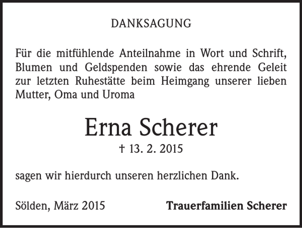 <p>DANKSAGUNG<br />Für die mitfühlende Anteilnahme in Wort und Schrift,<br />Blumen und Geldspenden sowie das ehrende Geleit<br />zur letzten Ruhestätte beim Heimgang unserer lieben<br />­Mutter, Oma und Uroma</p><p>Erna Scherer<br />† 13. 2. 2015</p><p>sagen wir hierdurch unseren herzlichen Dank.<br />Sölden, März 2015</p><p>Trauerfamilien Scherer</p>
