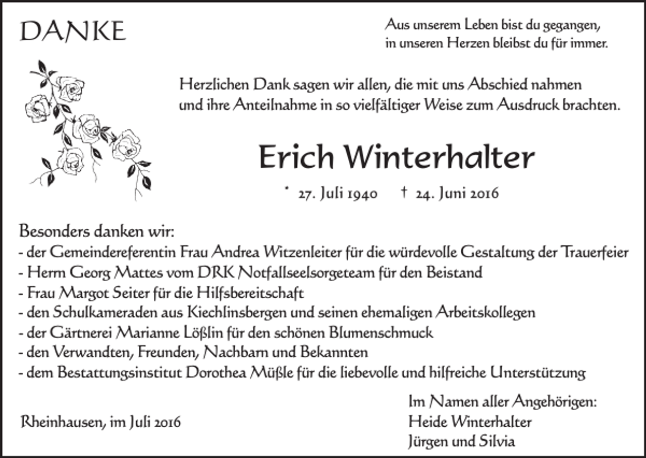<p>DANKE</p><p>Aus unserem Leben bist du gegangen,<br />in unseren Herzen bleibst du für immer.</p><p>Herzlichen Dank sagen wir allen, die mit uns Abschied nahmen<br />und ihre Anteilnahme in so vielfältiger Weise zum Ausdruck brachten.</p><p>Erich Winterhalter<br />* 27. Juli 1940</p><p>† 24. Juni 2016</p><p>Besonders danken wir:</p><p>- der Gemeindereferentin Frau Andrea Witzenleiter für die würdevolle Gestaltung der Trauerfeier<br />- Herrn Georg Mattes vom DRK Notfallseelsorgeteam für den Beistand<br />- Frau Margot Seiter für die Hilfsbereitschaft<br />- den Schulkameraden aus Kiechlinsbergen und seinen ehemaligen Arbeitskollegen<br />- der Gärtnerei Marianne Lößlin für den schönen Blumenschmuck<br />- den Verwandten, Freunden, Nachbarn und Bekannten<br />- dem Bestattungsinstitut Dorothea Müßle für die liebevolle und hilfreiche Unterstützung<br />Rheinhausen, im Juli 2016</p><p>Im Namen aller Angehörigen:<br />Heide Winterhalter<br />Jürgen und Silvia</p>