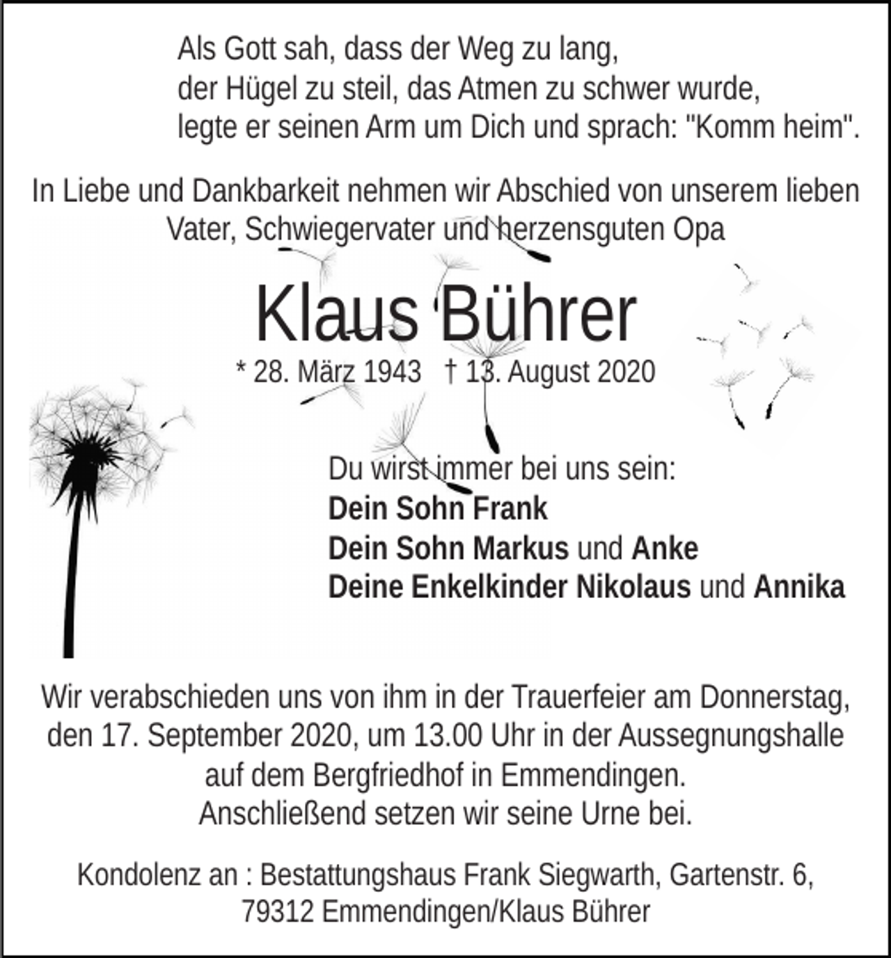 <p>Als Gott sah, dass der Weg zu lang,<br />der Hügel zu steil, das Atmen zu schwer wurde,<br />legte er seinen Arm um Dich und sprach: "Komm heim".<br />In Liebe und Dankbarkeit nehmen wir Abschied von unserem lieben<br />Vater, Schwiegervater und herzensguten Opa</p><p>Klaus Bührer<br />* 28. März 1943 † 13. August 2020</p><p>Du wirst immer bei uns sein:<br />Dein Sohn Frank<br />Dein Sohn Markus und Anke<br />Deine Enkelkinder Nikolaus und Annika<br />Wir verabschieden uns von ihm in der Trauerfeier am Donnerstag,<br />den 17. September 2020, um 13.00 Uhr in der Aussegnungshalle<br />auf dem Bergfriedhof in Emmendingen.<br />Anschließend setzen wir seine Urne bei.<br />Kondolenz an : Bestattungshaus Frank Siegwarth, Gartenstr. 6,<br />79312 Emmendingen/Klaus Bührer</p>