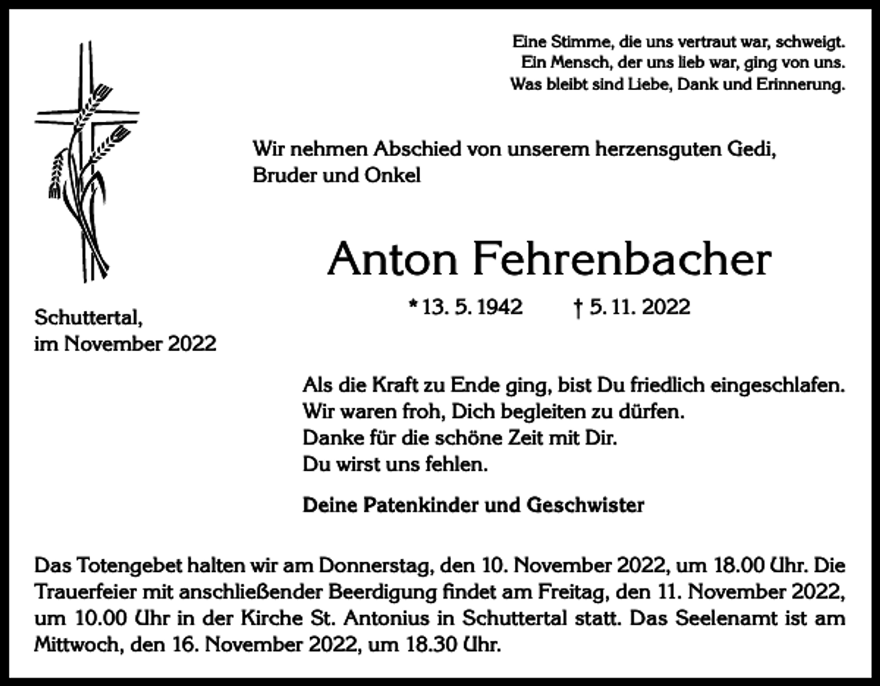 <p>Eine Stimme, die uns vertraut war, schweigt.<br />Ein Mensch, der uns lieb war, ging von uns.<br />Was bleibt sind Liebe, Dank und Erinnerung.</p><p>Wir nehmen Abschied von unserem herzensguten Gedi,<br />Bruder und Onkel</p><p>Anton Fehrenbacher<br />Schuttertal,<br />im November 2022</p><p>* 13. 5. 1942</p><p>† 5. 11. 2022</p><p>Als die Kraft zu Ende ging, bist Du friedlich eingeschlafen.<br />Wir waren froh, Dich begleiten zu dürfen.<br />Danke für die schöne Zeit mit Dir.<br />Du wirst uns fehlen.<br />Deine Patenkinder und Geschwister<br />Das Totengebet halten wir am Donnerstag, den 10. November 2022, um 18.00 Uhr. Die<br />Trauerfeier mit anschließender Beerdigung findet am Freitag, den 11. November 2022,<br />um 10.00 Uhr in der Kirche St. Antonius in Schuttertal statt. Das Seelenamt ist am<br />Mittwoch, den 16. November 2022, um 18.30 Uhr.</p>