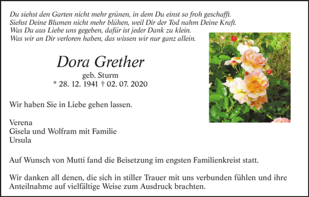 <p>Du siehst den Garten nicht mehr grünen, in dem Du einst so froh geschafft.<br />Siehst Deine Blumen nicht mehr blühen, weil Dir der Tod nahm Deine Kraft.<br />Was Du aus Liebe uns gegeben, dafür ist jeder Dank zu klein.<br />Was wir an Dir verloren haben, das wissen wir nur ganz allein.</p><p>Dora Grether<br />geb. Sturm<br />* 28. 12. 1941 † 02. 07. 2020<br />Wir haben Sie in Liebe gehen lassen.<br />Verena<br />Gisela und Wolfram mit Familie<br />Ursula<br />Auf Wunsch von Mutti fand die Beisetzung im engsten Familienkreist statt.<br />Wir danken all denen, die sich in stiller Trauer mit uns verbunden fühlen und ihre<br />Anteilnahme auf vielfältige Weise zum Ausdruck brachten.</p>