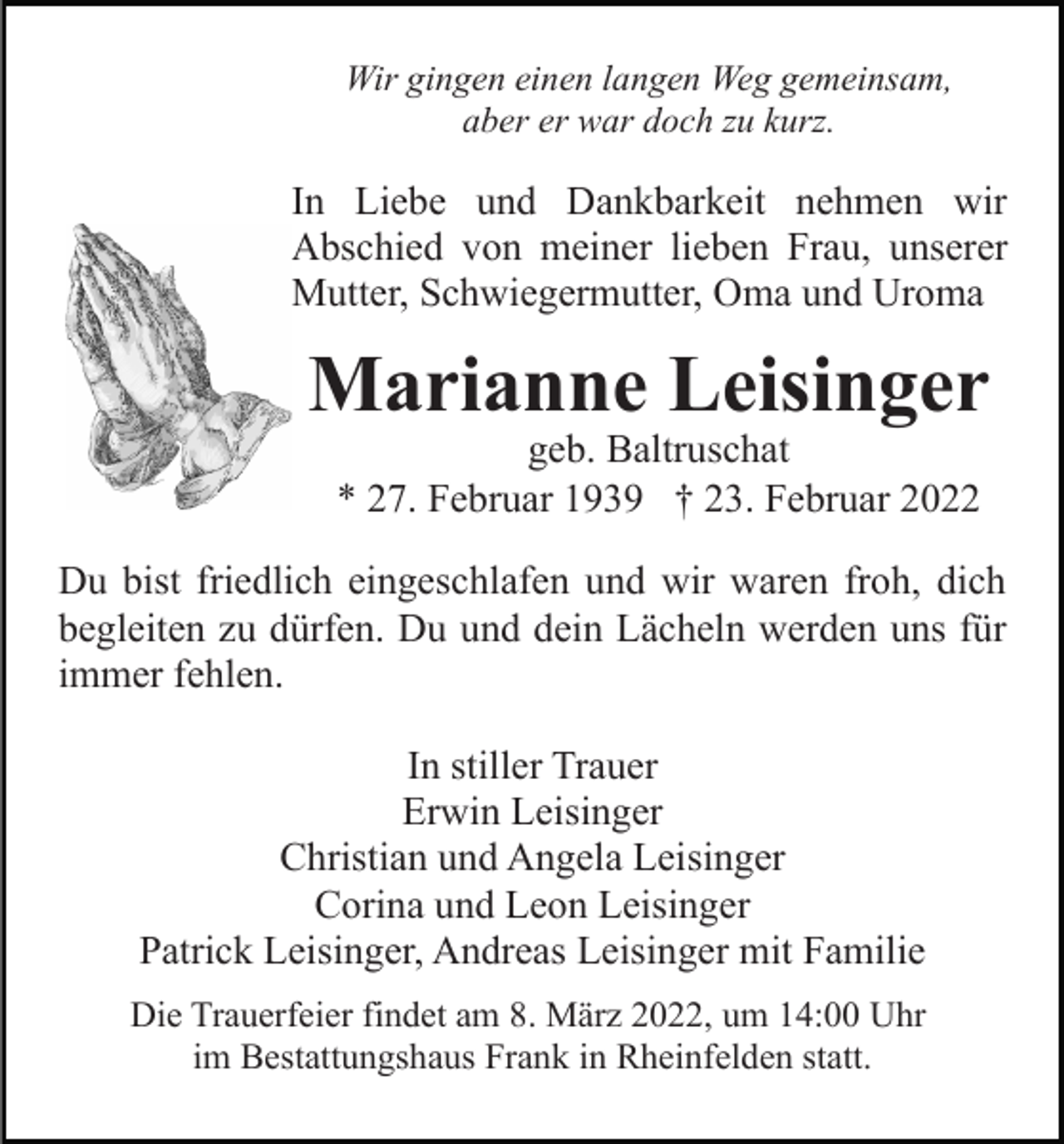 <p>Wir gingen einen langen Weg gemeinsam,<br />aber er war doch zu kurz.</p><p>In Liebe und Dankbarkeit nehmen wir<br />Abschied von meiner lieben Frau, unserer<br />Mutter, Schwiegermutter, Oma und Uroma</p><p>Marianne Leisinger<br />geb. Baltruschat<br />* 27. Februar 1939 † 23. Februar 2022</p><p>Du bist friedlich eingeschlafen und wir waren froh, dich<br />begleiten zu dürfen. Du und dein Lächeln werden uns für<br />immer fehlen.<br />In stiller Trauer<br />Erwin Leisinger<br />Christian und Angela Leisinger<br />Corina und Leon Leisinger<br />Patrick Leisinger, Andreas Leisinger mit Familie<br />Die Trauerfeier findet am 8. März 2022, um 14:00 Uhr<br />im Bestattungshaus Frank in Rheinfelden statt.</p>