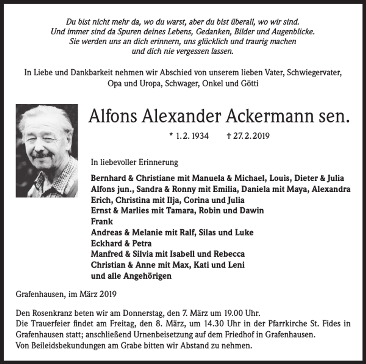 <p>Du bist nicht mehr da, wo du warst, aber du bist überall, wo wir sind.<br />Und immer sind da Spuren deines Lebens, Gedanken, Bilder und Augenblicke.<br />Sie werden uns an dich erinnern, uns glücklich und traurig machen<br />und dich nie vergessen lassen.</p><p>In Liebe und Dankbarkeit nehmen wir Abschied von unserem lieben Vater, Schwiegervater,<br />Opa und Uropa, Schwager, Onkel und Götti</p><p>Alfons Alexander Ackermann sen.<br />* 1. 2. 1934 † 27. 2. 2019<br />In liebevoller Erinnerung<br />Bernhard &amp; Christiane mit Manuela &amp; Michael, Louis, Dieter &amp; Julia<br />Alfons jun., Sandra &amp; Ronny mit Emilia, Daniela mit Maya, Alexandra<br />Erich, Christina mit Ilja, Corina und Julia<br />Ernst &amp; Marlies mit Tamara, Robin und Dawin<br />Frank<br />Andreas &amp; Melanie mit Ralf, Silas und Luke<br />Eckhard &amp; Petra<br />Manfred &amp; Silvia mit Isabell und Rebecca<br />Christian &amp; Anne mit Max, Kati und Leni<br />und alle Angehörigen<br />Grafenhausen, im März 2019<br />Den Rosenkranz beten wir am Donnerstag, den 7. März um 19.00 Uhr.<br />Die Trauerfeier findet am Freitag, den 8. März, um 14.30 Uhr in der Pfarrkirche St. Fides in<br />Grafenhausen statt; anschließend Urnenbeisetzung auf dem Friedhof in Grafenhausen.<br />Von Beileidsbekundungen am Grabe bitten wir Abstand zu nehmen.</p>