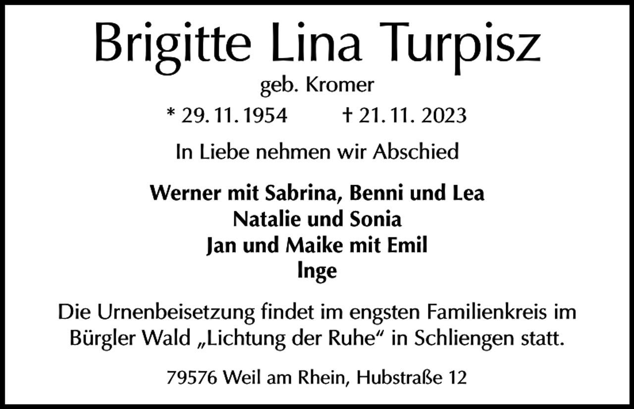 <p>Brigitte Lina Turpisz<br />geb. Kromer<br />* 29. 11. 1954<br />† 21. 11. 2023<br />In Liebe nehmen wir Abschied<br />Werner mit Sabrina, Benni und Lea<br />Natalie und Sonia<br />Jan und Maike mit Emil<br />lnge<br />Die Urnenbeisetzung findet im engsten Familienkreis im<br />Bürgler Wald „Lichtung der Ruhe“ in Schliengen statt.<br />79576 Weil am Rhein, Hubstraße 12</p>