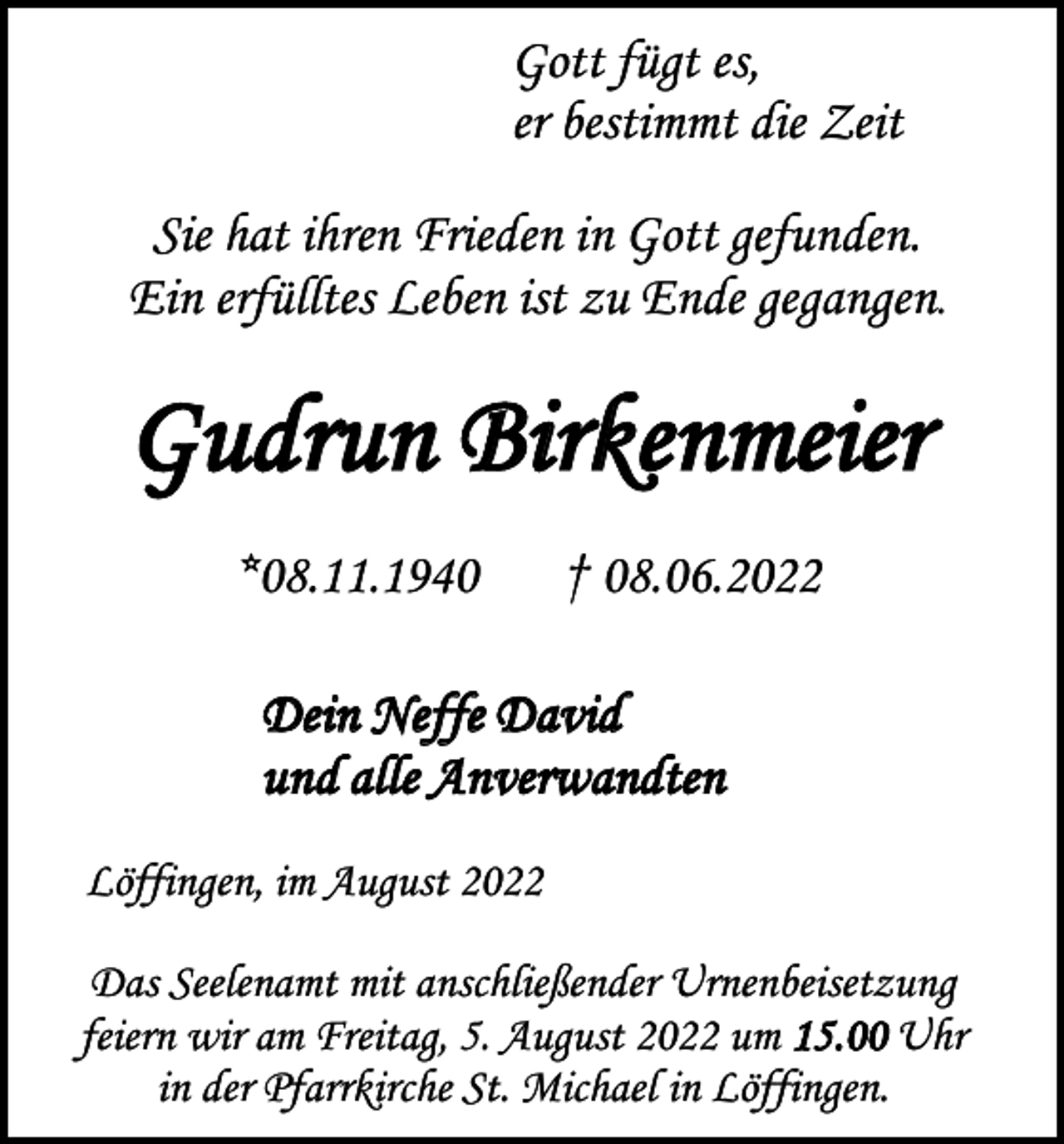 <p>Gott fügt es,<br />er bestimmt die Zeit<br />Sie hat ihren Frieden in Gott gefunden.<br />Ein erfülltes Leben ist zu Ende gegangen.</p><p>Gudrun Birkenmeier<br />*08.11.1940</p><p>† 08.06.2022</p><p>Dein Neffe David<br />und alle Anverwandten<br />Löffingen, im August 2022<br />Das Seelenamt mit anschließender Urnenbeisetzung<br />feiern wir am Freitag, 5. August 2022 um 15.00 Uhr<br />in der Pfarrkirche St. Michael in Löffingen.</p>