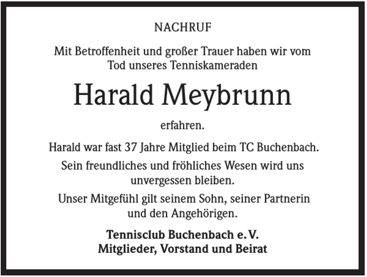 <p>NACHRUF<br />Mit Betroffenheit und großer Trauer haben wir vom<br />Tod unseres Tenniskameraden</p><p>Harald Meybrunn<br />erfahren.<br />Harald war fast 37 Jahre Mitglied beim TC Buchenbach.<br />Sein freundliches und fröhliches Wesen wird uns<br />unvergessen bleiben.<br />Unser Mitgefühl gilt seinem Sohn, seiner Partnerin<br />und den Angehörigen.<br />Tennisclub Buchenbach e. V.<br />Mitglieder, Vorstand und Beirat</p>