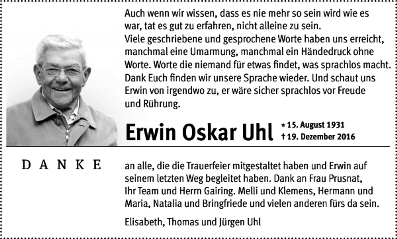 <p>Auch wenn wir wissen, dass es nie mehr so sein wird wie es<br />war, tat es gut zu erfahren, nicht alleine zu sein.<br />Viele geschriebene und gesprochene Worte haben uns erreicht,<br />manchmal eine Umarmung, manchmal ein Händedruck ohne<br />Worte. Worte die niemand für etwas findet, was sprachlos macht.<br />Dank Euch finden wir unsere Sprache wieder. Und schaut uns<br />Erwin von irgendwo zu, er wäre sicher sprachlos vor Freude<br />und Rührung.</p><p>Erwin Oskar Uhl<br />D A N K E</p><p>* 15. August 1931<br />† 19. Dezember 2016</p><p>an alle, die die Trauerfeier mitgestaltet haben und Erwin auf<br />seinem letzten Weg begleitet haben. Dank an Frau Prusnat,<br />Ihr Team und Herrn Gairing. Melli und Klemens, Hermann und<br />Maria, Natalia und Bringfriede und vielen anderen fürs da sein.<br />Elisabeth, Thomas und Jürgen Uhl</p>