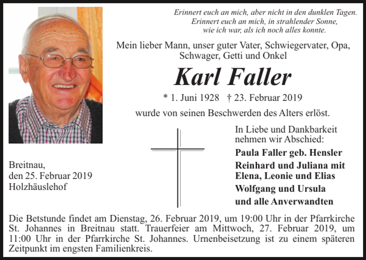 <p>Erinnert euch an mich, aber nicht in den dunklen Tagen.<br />Erinnert euch an mich, in strahlender Sonne,<br />wie ich war, als ich noch alles konnte.</p><p>Mein lieber Mann, unser guter Vater, Schwiegervater, Opa,<br />Schwager, Getti und Onkel</p><p>Karl Faller<br />* 1. Juni 1928 † 23. Februar 2019<br />wurde von seinen Beschwerden des Alters erlöst.</p><p>Breitnau,<br />den 25. Februar 2019<br />Holzhäuslehof</p><p>In Liebe und Dankbarkeit<br />nehmen wir Abschied:<br />Paula Faller geb. Hensler<br />Reinhard und Juliana mit<br />Elena, Leonie und Elias<br />Wolfgang und Ursula<br />und alle Anverwandten</p><p>Die Betstunde findet am Dienstag, 26. Februar 2019, um 19:00 Uhr in der Pfarrkirche<br />St. Johannes in Breitnau statt. Trauerfeier am Mittwoch, 27. Februar 2019, um<br />11:00 Uhr in der Pfarrkirche St. Johannes. Urnenbeisetzung ist zu einem späteren<br />Zeitpunkt im engsten Familienkreis.</p>