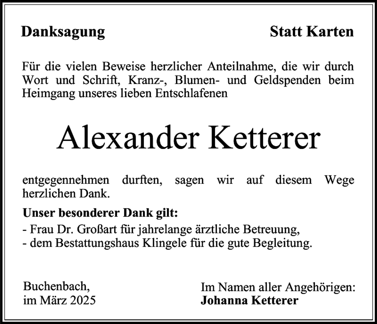 <p>Danksagung</p><p>Statt Karten</p><p>Für die vielen Beweise herzlicher Anteilnahme, die wir durch<br />Wort und Schrift, Kranz-, Blumen- und Geldspenden beim<br />Heimgang unseres lieben Entschlafenen</p><p>Alexander Ketterer<br />entgegennehmen durften, sagen wir auf diesem Wege<br />herzlichen Dank.<br />Unser besonderer Dank gilt:<br />- Frau Dr. Großart für jahrelange ärztliche Betreuung,<br />- dem Bestattungshaus Klingele für die gute Begleitung.<br />Buchenbach,<br />im März 2025</p><p>Im Namen aller Angehörigen:<br />Johanna Ketterer</p>