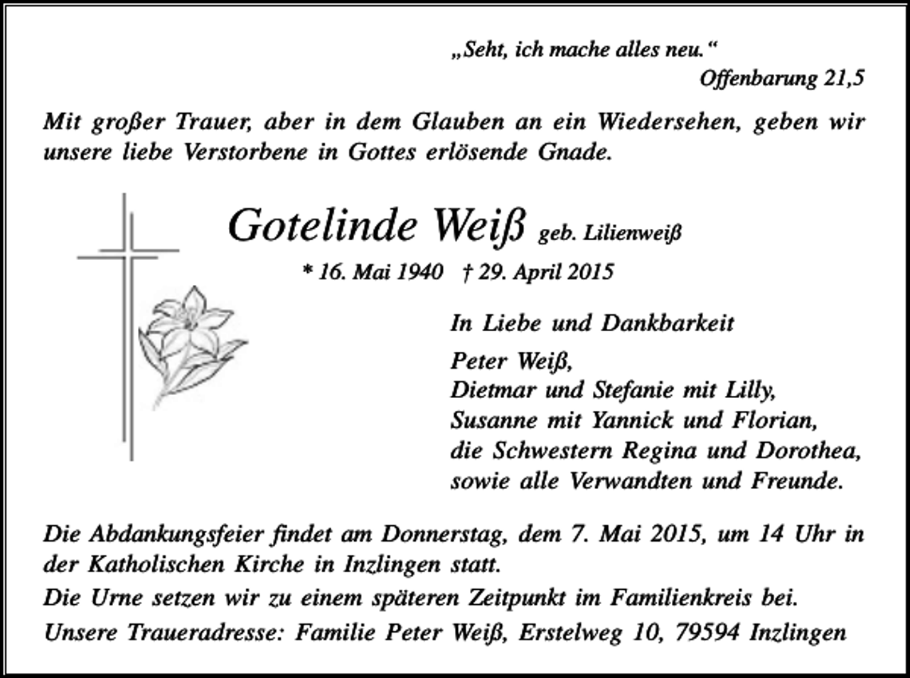<p>„Seht, ich mache alles neu.“<br />Offenbarung 21,5</p><p>Mit großer Trauer, aber in dem Glauben an ein Wiedersehen, geben wir<br />unsere liebe Verstorbene in Gottes erlösende Gnade.</p><p>Gotelinde Weiß geb. Lilienweiß<br />* 16. Mai 1940 † 29. April 2015</p><p>In Liebe und Dankbarkeit<br />Peter Weiß,<br />Dietmar und Stefanie mit Lilly,<br />Susanne mit Yannick und Florian,<br />die Schwestern Regina und Dorothea,<br />sowie alle Verwandten und Freunde.<br />Die Abdankungsfeier findet am Donnerstag, dem 7. Mai 2015, um 14 Uhr in<br />der Katholischen Kirche in Inzlingen statt.<br />Die Urne setzen wir zu einem späteren Zeitpunkt im Familienkreis bei.<br />Unsere Traueradresse: Familie Peter Weiß, Erstelweg 10, 79594 Inzlingen</p>