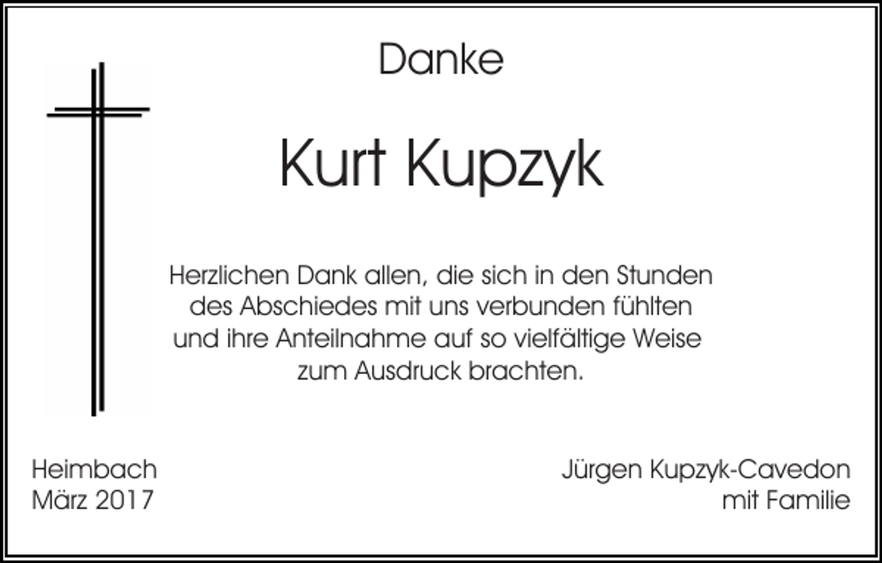 <p>Danke</p><p>Kurt Kupzyk<br />Herzlichen Dank allen, die sich in den Stunden<br />des Abschiedes mit uns verbunden fühlten<br />und ihre Anteilnahme auf so vielfältige Weise<br />zum Ausdruck brachten.</p><p>Heimbach<br />März 2017</p><p>Jürgen Kupzyk-Cavedon<br />mit Familie</p>