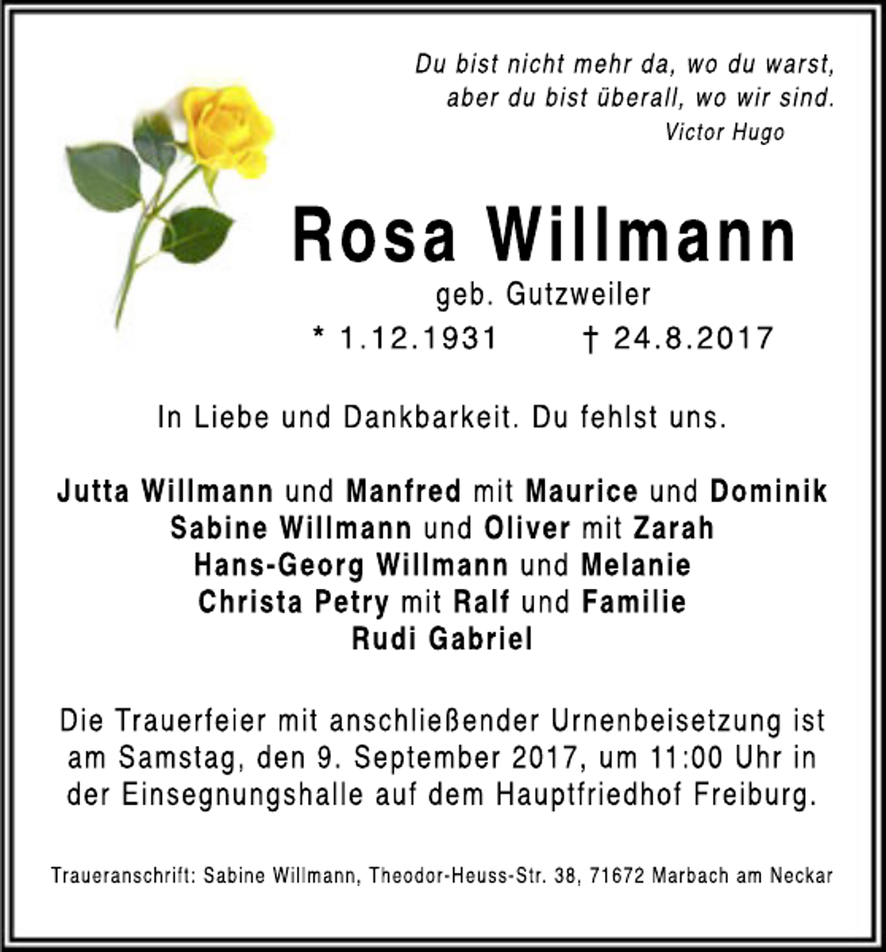 <p>Dubi<br />stni<br />chtmehrda,woduwarst<br />,<br />aberdubi<br />stüberal<br />l<br />,wowi<br />rsi<br />nd.<br />Vi<br />ct<br />orHugo</p><p>RosaWillmann<br />geb.Gutzwei<br />l<br />er<br />*1.<br />12.<br />1931<br />† 24.<br />8.<br />2017<br />I<br />nLi<br />ebeundDankbarkei<br />t<br />.Duf<br />ehl<br />stuns.<br />JuttaWi<br />l<br />l<br />mann undManfred mi<br />tMauri<br />ceundDomi<br />ni<br />k<br />Sabi<br />neWi<br />l<br />l<br />mann undOl<br />i<br />vermi<br />tZarah<br />Hans-Georg Wi<br />l<br />l<br />mann undMel<br />ani<br />e<br />Chri<br />staPetrymi<br />tRal<br />fundFami<br />l<br />i<br />e<br />RudiGabri<br />el<br />Di<br />eTrauerf<br />ei<br />ermi<br />tanschl<br />i<br />eßenderUrnenbei<br />set<br />zungi<br />st<br />am Samst<br />ag,den9.Sept<br />ember2017,um 11:<br />00Uhri<br />n<br />derEi<br />nsegnungshal<br />l<br />eaufdem Haupt<br />f<br />ri<br />edhofFrei<br />burg.<br />Traueranschri<br />ft:Sabi<br />neWi<br />l<br />l<br />mann,Theodor-Heuss-Str.38,71672Marbacham Neckar</p>