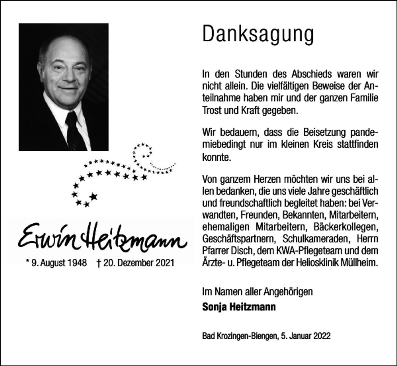 <p>Danksagung<br />In den Stunden des Abschieds waren wir<br />nicht allein. Die vielfältigen Beweise der Anteilnahme haben mir und der ganzen Familie<br />Trost und Kraft gegeben.<br />Wir bedauern, dass die Beisetzung pandemiebedingt nur im kleinen Kreis stattfinden<br />konnte.</p><p>* 9. August 1948 † 20. Dezember 2021</p><p>Von ganzem Herzen möchten wir uns bei allen bedanken, die uns viele Jahre geschäftlich<br />und freundschaftlich begleitet haben: bei Verwandten, Freunden, Bekannten, Mitarbeitern,<br />ehemaligen Mitarbeitern, Bäckerkollegen,<br />Geschäftspartnern, Schulkameraden, Herrn<br />Pfarrer Disch, dem KWA-Pflegeteam und dem<br />Ärzte- u. Pflegeteam der Heliosklinik Müllheim.<br />Im Namen aller Angehörigen<br />Sonja Heitzmann<br />Bad Krozingen-Biengen, 5. Januar 2022</p>