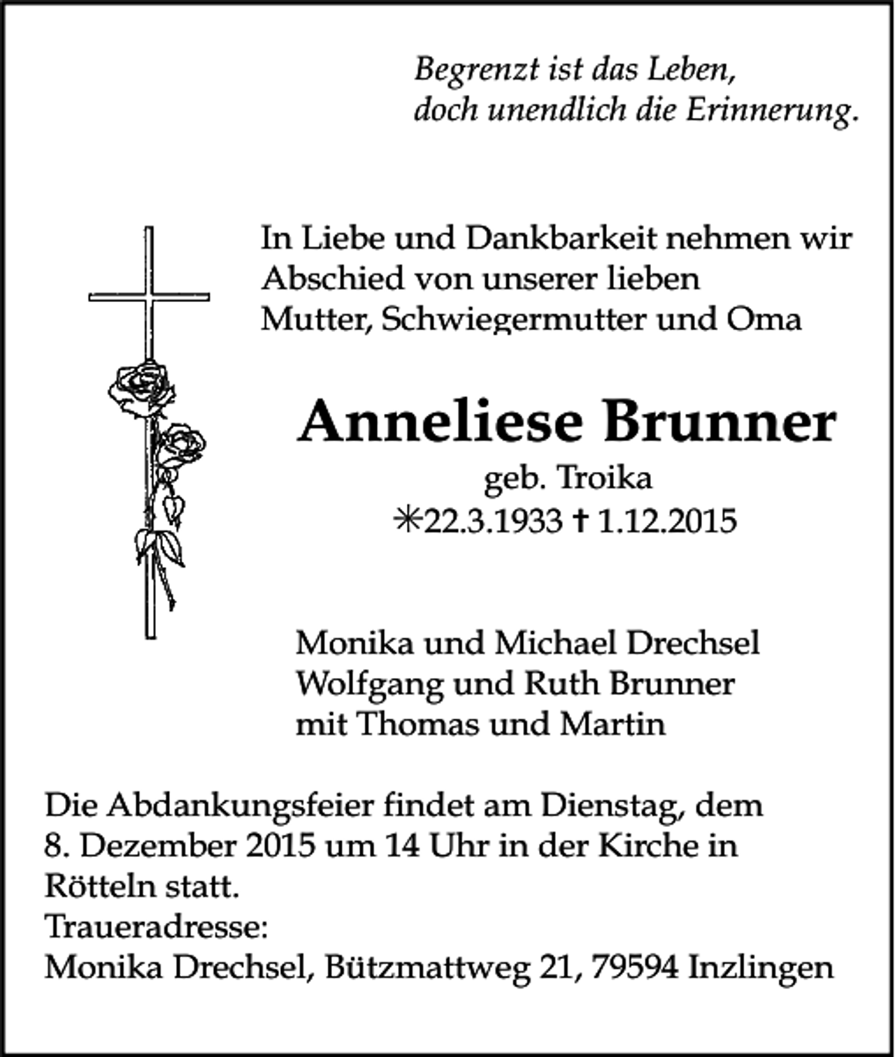 <p>Begrenzt ist das Leben,<br />doch unendlich die Erinnerung.</p><p>In Liebe und Dankbarkeit nehmen wir<br />Abschied von unserer lieben<br />Mutter, Schwiegermutter und Oma</p><p>Anneliese Brunner<br />geb. Troika</p><p>✳22.3.1933 ✝ 1.12.2015<br />Monika und Michael Drechsel<br />Wolfgang und Ruth Brunner<br />mit Thomas und Martin<br />Die Abdankungsfeier findet am Dienstag, dem<br />8. Dezember 2015 um 14 Uhr in der Kirche in<br />Rötteln statt.<br />Traueradresse:<br />Monika Drechsel, Bützmattweg 21, 79594 Inzlingen</p>