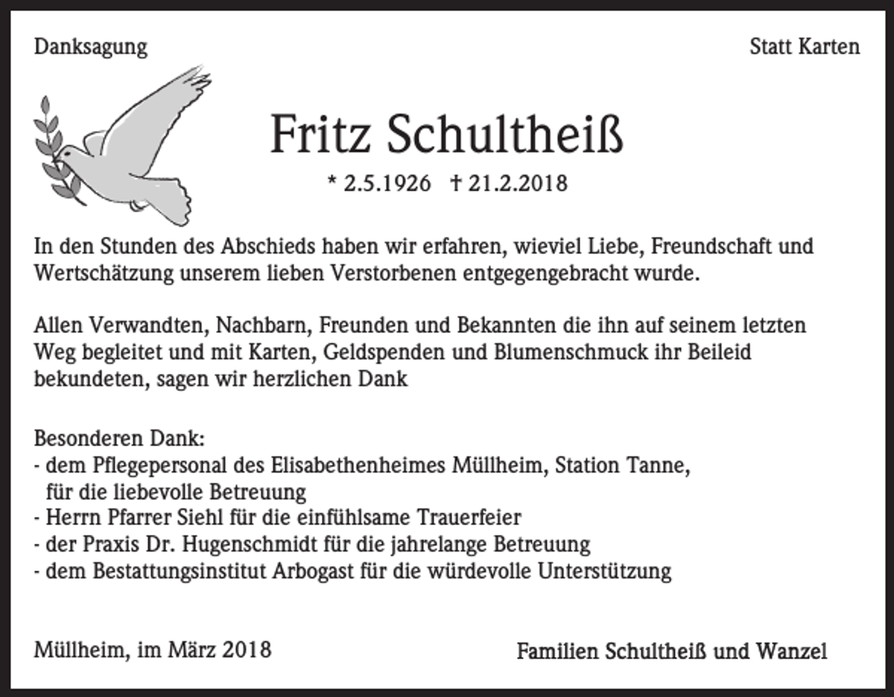 <p>DDanksagung<br />a n ks a g u n g</p><p>Statt<br />St att Karten<br />K art e n</p><p>Frit z SSchultheiß<br />c h ult h ei ß<br />Fritz<br />*<br />* 2.5.1926<br />2. 5. 1 9 2 6 †<br />† 21.2.2018<br />2 1. 2. 2 0 1 8</p><p>IInn den<br />d e n Stunden<br />St u n d e n des<br />d es Abschieds<br />A bs chi e ds hhaben<br />a b e n wir<br />wir erf<br />a hr e n, wieviel<br />wi e vi el Li<br />e b e, Fr<br />e u n d s c h aft und<br />und<br />erfahren,<br />Liebe,<br />Freundschaft<br />Wertschätzung<br />lieben<br />W erts c h ät z u n g u unserem<br />ns er e m li<br />e b e n Verstorbenen<br />V erst or b e n e n entgegengebracht<br />e nt g e g e n g e br a c ht wurde.<br />w ur d e.<br />Allen<br />All<br />e n VVerwandten,<br />er w a n dt e n, Nachbarn,<br />N a c h b ar n, Fr<br />Freunden<br />e u n d e n und<br />u n d Bekannten<br />B e k a n nt e n die<br />di e iihn<br />h n aauf<br />uf sseinem<br />ei n e m l et<br />letzten<br />zt e n<br />Weg<br />mitKKarten,<br />W e g b begleitet<br />e gl eit et u und<br />n d mit<br />art e n, Geldspenden<br />G el ds p e n d e n und<br />u n d Blumenschmuck<br />Bl u m e ns c h m u c k iihr<br />hr Beileid<br />B eil ei d<br />b e k u n d et e n, ssagen<br />a g e n wir<br />wir herzlichen<br />h er zli c h e n Dank<br />Da n k<br />bekundeten,<br />BBesonderen<br />es o n d er e n Dank:<br />D a n k:<br />-- dem<br />d e m Pflegepersonal<br />Pfl e g e p ers o n al des<br />d es Elisabethenheimes<br />Elis a b et h e n h ei m es Müllheim,<br />M üll h ei m, Station<br />St ati o n Tanne,<br />T a n n e,<br />ffür<br />ür die<br />di e li<br />e b e v oll e Betreuung<br />B etr eu u n g<br />liebevolle<br />-- Herrn<br />H err n Pfarrer<br />Pf arr er Siehl<br />Si e hl für<br />f ür di<br />e ei<br />nf ü hls a m e Trauerfeier<br />Tr a u erf e i er<br />die<br />einfühlsame<br />-- der<br />d er Praxis<br />Pr a xis Dr.<br />Dr. Hugenschmidt<br />H u g e ns ch mi dt ffür<br />ür di<br />e jjahrelange<br />a hr el a n g e Betreuung<br />B etr e u u n g<br />die<br />-- dem<br />d e m Bestattungsinstitut<br />B est att u n gsi nstit ut Arbogast<br />Ar b o g ast ffür<br />ür die<br />di e würdevolle<br />w ür d ev oll e Unterstützung<br />U nt erst üt z u n g<br />MMüllheim,<br />üll h ei m, i im<br />m MMärz<br />är z 018<br />01 8</p>