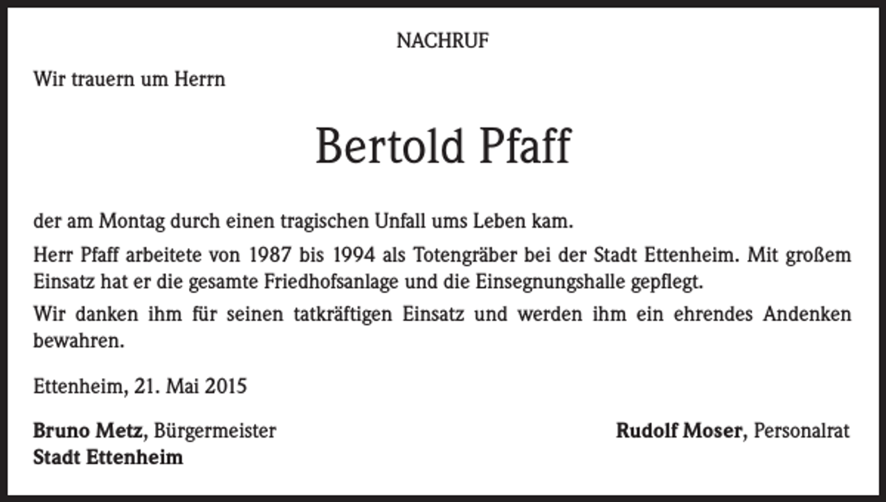 <p>NACHRUF<br />Wir trauern um Herrn</p><p>Bertold Pfaff<br />der am Montag durch einen tragischen Unfall ums Leben kam.<br />Herr Pfaff arbeitete von 1987 bis 1994 als Totengräber bei der Stadt Ettenheim. Mit großem<br />Einsatz hat er die gesamte Friedhofsanlage und die Einsegnungshalle gepflegt.<br />Wir danken ihm für seinen tatkräftigen Einsatz und werden ihm ein ehrendes Andenken<br />bewahren.<br />Ettenheim, 21. Mai 2015<br />Bruno Metz, Bürgermeister<br />Stadt Ettenheim</p><p>Rudolf Moser, Personalrat</p>