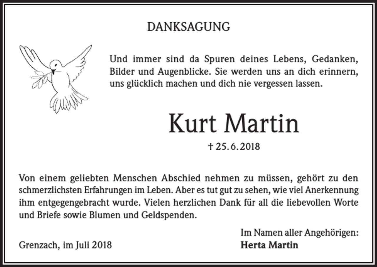 <p>DANKSAGUNG<br />Und immer sind da Spuren deines Lebens, Gedanken,<br />Bilder und Augenblicke. Sie werden uns an dich erinnern,<br />uns glücklich machen und dich nie vergessen lassen.</p><p>Kurt Martin<br />† 25. 6. 2018<br />Von einem geliebten Menschen Abschied nehmen zu müssen, gehört zu den<br />schmerzlichsten Erfahrungen im Leben. Aber es tut gut zu sehen, wie viel Anerkennung<br />ihm entgegengebracht wurde. Vielen herzlichen Dank für all die liebevollen Worte<br />und Briefe sowie Blumen und Geldspenden.</p><p>Grenzach, im Juli 2018</p><p>Im Namen aller Angehörigen:<br />Herta Martin</p>