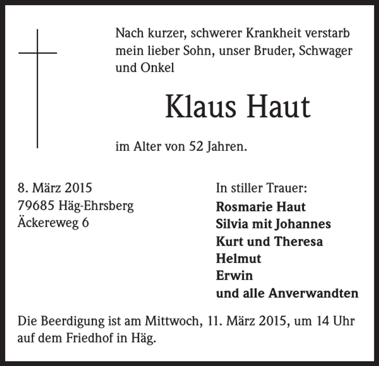 <p>Nach kurzer, schwerer Krankheit verstarb<br />mein lieber Sohn, unser Bruder, Schwager<br />und Onkel</p><p>Klaus Haut<br />im Alter von 52 Jahren.<br />8. März 2015<br />79685 Häg-Ehrsberg<br />Äckereweg 6</p><p>In stiller Trauer:<br />Rosmarie Haut<br />Silvia mit Johannes<br />Kurt und Theresa<br />Helmut<br />Erwin<br />und alle Anverwandten</p><p>Die Beerdigung ist am Mittwoch, 11. März 2015, um 14 Uhr<br />auf dem Friedhof in Häg.</p>