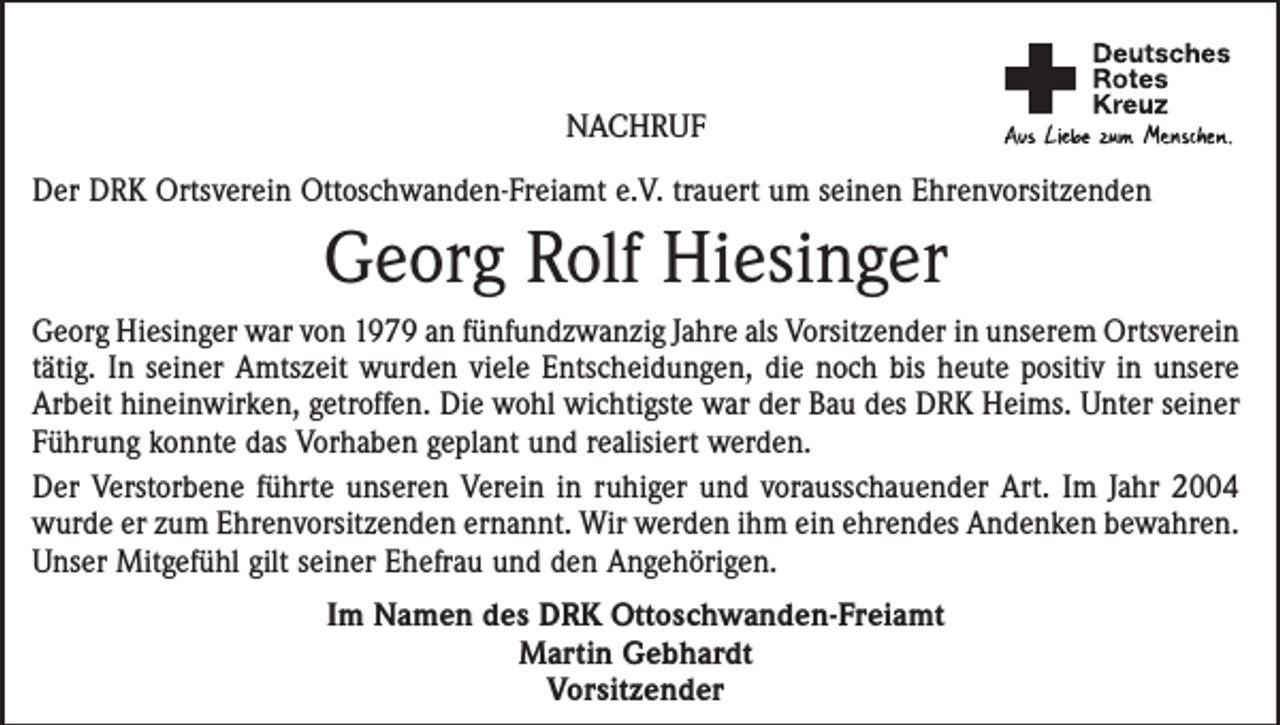 <p>NACHRUF<br />Der DRK Ortsverein Ottoschwanden-Freiamt e.V. trauert um seinen Ehrenvorsitzenden</p><p>Georg Rolf Hiesinger<br />Georg Hiesinger war von 1979 an fünfundzwanzig Jahre als Vorsitzender in unserem Ortsverein<br />tätig. In seiner Amtszeit wurden viele Entscheidungen, die noch bis heute positiv in unsere<br />Arbeit hineinwirken, getroffen. Die wohl wichtigste war der Bau des DRK Heims. Unter seiner<br />Führung konnte das Vorhaben geplant und realisiert werden.<br />Der Verstorbene führte unseren Verein in ruhiger und vorausschauender Art. Im Jahr 2004<br />wurde er zum Ehrenvorsitzenden ernannt. Wir werden ihm ein ehrendes Andenken bewahren.<br />Unser Mitgefühl gilt seiner Ehefrau und den Angehörigen.<br />Im Namen des DRK Ottoschwanden-Freiamt<br />Martin Gebhardt<br />Vorsitzender</p>