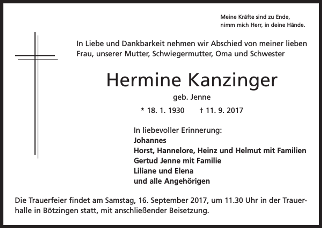 <p>Meine Kräfte sind zu Ende,<br />nimm mich Herr, in deine Hände.</p><p>In Liebe und Dankbarkeit nehmen wir Abschied von meiner lieben<br />Frau, unserer Mutter, Schwiegermutter, Oma und Schwester</p><p>Hermine Kanzinger<br />geb. Jenne<br />* 18. 1. 1930 † 11. 9. 2017<br />In liebevoller Erinnerung:<br />Johannes<br />Horst, Hannelore, Heinz und Helmut mit Familien<br />Gertud Jenne mit Familie<br />Liliane und Elena<br />und alle Angehörigen<br />Die Trauerfeier findet am Samstag, 16. September 2017, um 11.30 Uhr in der Trauer­<br />halle in ­Bötzingen statt, mit anschließender Beisetzung.</p>