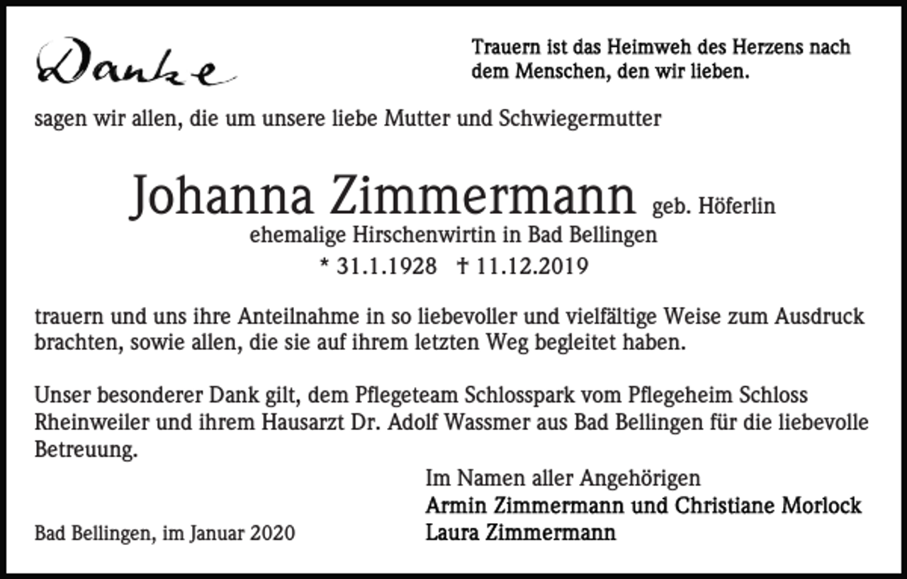 <p>sagen wir allen, die um unsere liebe Mutter und Schwiegermutter</p><p>Johanna Zimmermann geb. Höferlin<br />ehemalige Hirschenwirtin in Bad Bellingen<br />* 31.1.1928 † 11.12.2019<br />trauern und uns ihre Anteilnahme in so liebevoller und vielfältige Weise zum Ausdruck<br />brachten, sowie allen, die sie auf ihrem letzten Weg begleitet haben.<br />Unser besonderer Dank gilt, dem Pflegeteam Schlosspark vom Pflegeheim Schloss<br />Rheinweiler und ihrem Hausarzt Dr. Adolf Wassmer aus Bad Bellingen für die liebevolle<br />Betreuung.<br />Im Namen aller Angehörigen<br />Bad Bellingen, im Januar 2020</p>