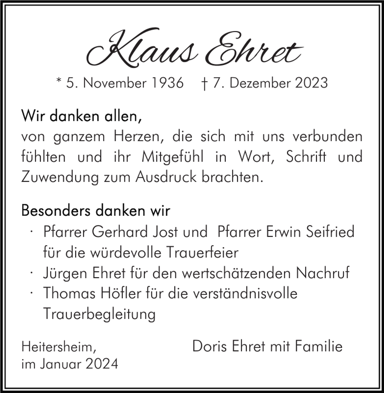 <p>Klaus Ehret</p><p>* 5. November 1936</p><p>† 7. Dezember 2023</p><p>von ganzem Herzen, die sich mit uns verbunden<br />fühlten und ihr Mitgefühl in Wort, Schrift und<br />Zuwendung zum Ausdruck brachten.<br />· Pfarrer Gerhard Jost und Pfarrer Erwin Seifried<br />für die würdevolle Trauerfeier<br />· Jürgen Ehret für den wertschätzenden Nachruf<br />· Thomas Höfler für die verständnisvolle<br />Trauerbegleitung<br />Heitersheim,<br />im Januar 2024</p><p>Doris Ehret mit Familie</p>