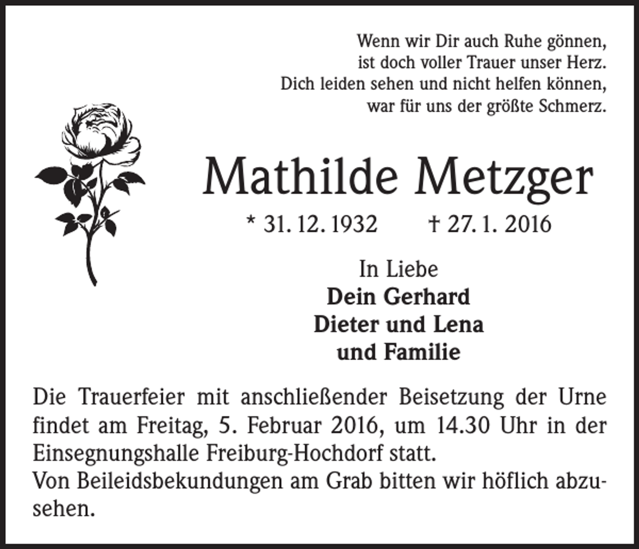 <p>Wenn wir Dir auch Ruhe gönnen,<br />ist doch voller Trauer unser Herz.<br />Dich leiden sehen und nicht helfen können,<br />war für uns der größte Schmerz.</p><p>Mathilde Metzger<br />* 31. 12. 1932 † 27. 1. 2016<br />In Liebe<br />Dein Gerhard<br />Dieter und Lena<br />und Familie<br />Die Trauerfeier mit anschließender Beisetzung der Urne<br />findet am Freitag, 5. Februar 2016, um 14.30 Uhr in der<br />Einsegnungshalle Freiburg-Hochdorf statt.<br />Von Beileidsbekundungen am Grab bitten wir höflich abzusehen.</p>