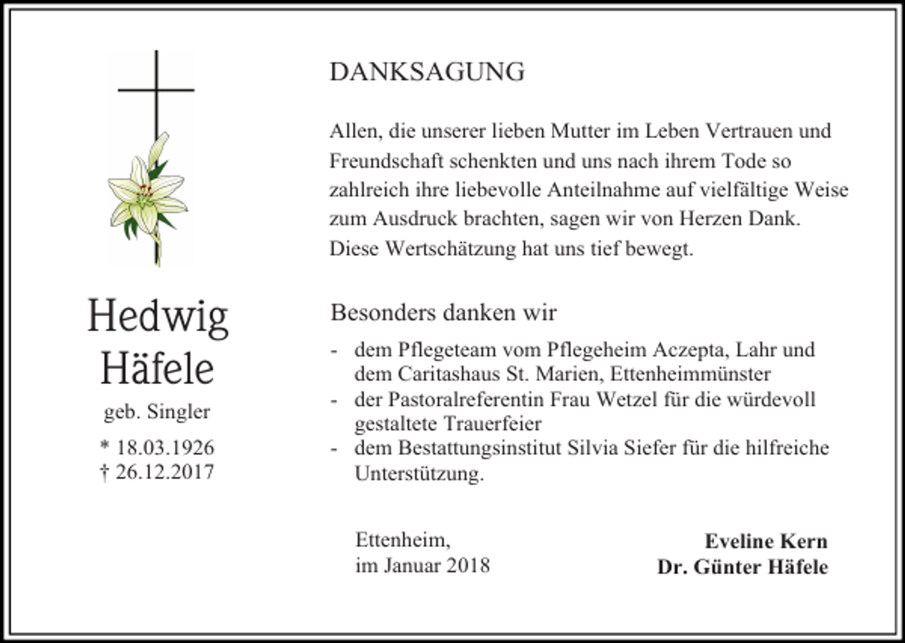 <p>DANKSAGUNG<br />Allen, die unserer lieben Mutter im Leben Vertrauen und<br />Freundschaft schenkten und uns nach ihrem Tode so<br />zahlreich ihre liebevolle Anteilnahme auf vielfältige Weise<br />zum Ausdruck brachten, sagen wir von Herzen Dank.<br />Diese Wertschätzung hat uns tief bewegt.</p><p>Hedwig<br />Häfele<br />geb. Singler<br />* 18.03.1926<br />† 26.12.2017</p><p>Besonders danken wir<br />- dem Pflegeteam vom Pflegeheim Aczepta, Lahr und<br />dem Caritashaus St. Marien, Ettenheimmünster<br />- der Pastoralreferentin Frau Wetzel für die würdevoll<br />gestaltete Trauerfeier<br />- dem Bestattungsinstitut Silvia Siefer für die hilfreiche<br />Unterstützung.<br />Ettenheim,<br />im Januar 2018</p><p>Eveline Kern<br />Dr. Günter Häfele</p>