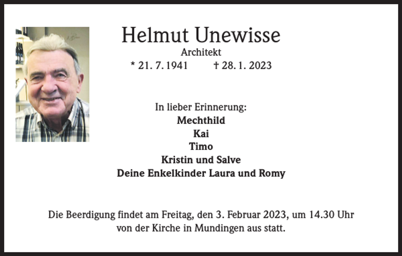 <p>Helmut Unewisse<br />Architekt<br />* 21. 7. 1941<br />† 28. 1. 2023</p><p>In lieber Erinnerung:<br />Mechthild<br />Kai<br />Timo<br />Kristin und Salve<br />Deine Enkelkinder Laura und Romy</p><p>Die Beerdigung findet am Freitag, den 3. Februar 2023, um 14.30 Uhr<br />von der Kirche in Mundingen aus statt.</p>