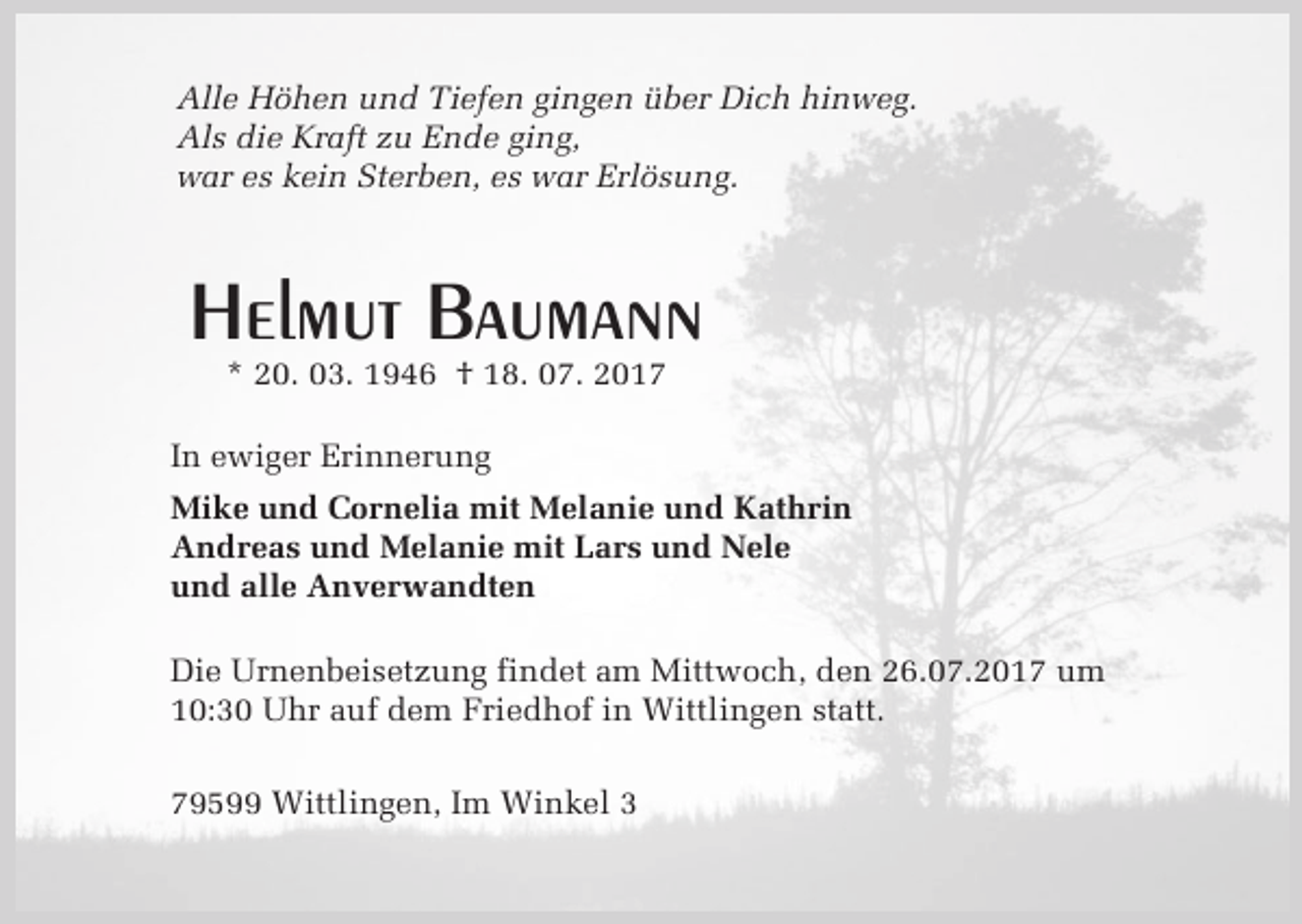 <p>Alle Höhen und Tiefen gingen über Dich hinweg.<br />Als die Kraft zu Ende ging,<br />war es kein Sterben, es war Erlösung.</p><p>Helmut Baumann<br />* 20. 03. 1946 † 18. 07. 2017</p><p>In ewiger Erinnerung<br />Mike und Cornelia mit Melanie und Kathrin<br />Andreas und Melanie mit Lars und Nele<br />und alle Anverwandten<br />Die Urnenbeisetzung findet am Mittwoch, den 26.07.2017 um<br />10:30 Uhr auf dem Friedhof in Wittlingen statt.<br />79599 Wittlingen, Im Winkel 3</p>