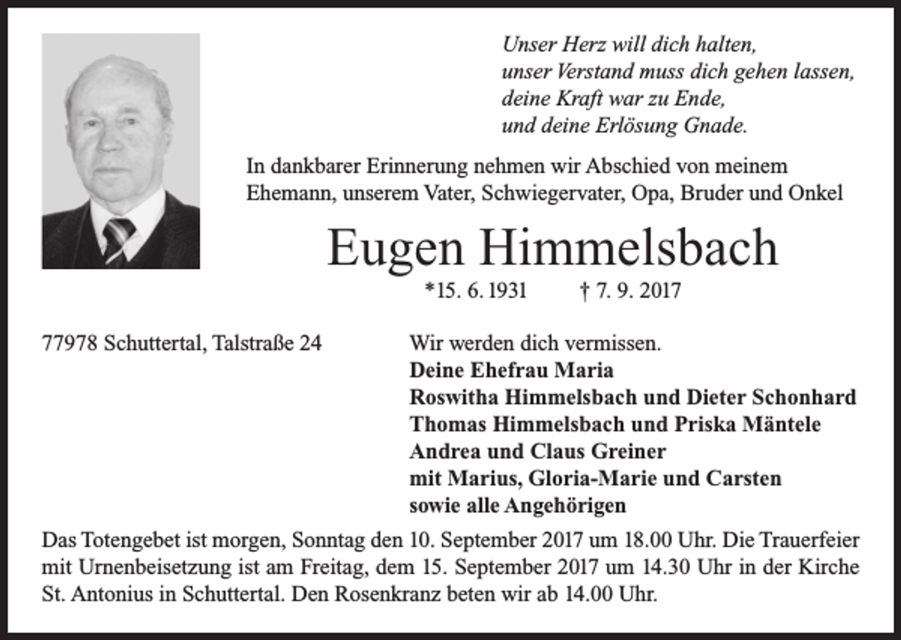 <p>Unser Herz will dich halten,<br />unser Verstand muss dich gehen lassen,<br />deine Kraft war zu Ende,<br />und deine Erlösung Gnade.<br />In dankbarer Erinnerung nehmen wir Abschied von meinem<br />Ehemann, unserem Vater, Schwiegervater, Opa, Bruder und Onkel</p><p>Eugen Himmelsbach<br />*15. 6. 1931</p><p>† 7. 9. 2017978 Schuttertal, Talstraße 24<br />Wir werden dich vermissen.</p><p>Deine Ehefrau Maria</p><p>Roswitha Himmelsbach und Dieter Schonhard</p><p>Thomas Himmelsbach und Priska Mäntele</p><p>Andrea und Claus Greiner</p><p>mit Marius, Gloria-Marie und Carsten</p><p>sowie alle Angehörigen<br />Das Totengebet ist morgen, Sonntag den 10. September 2017 um 18.00 Uhr. Die Trauerfeier<br />mit Urnenbeisetzung ist am Freitag, dem 15. September 2017 um 14.30 Uhr in der Kirche<br />St. Antonius in Schuttertal. Den Rosenkranz beten wir ab 14.00 Uhr.</p>