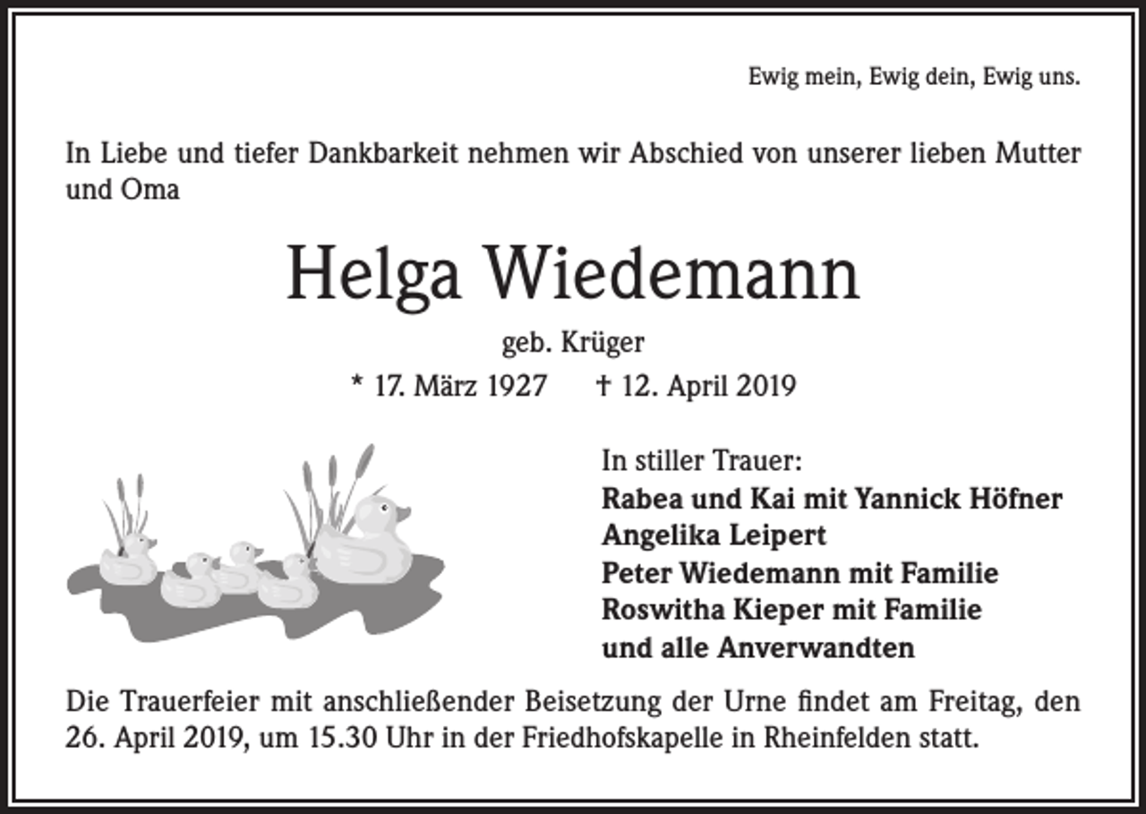 <p>Ewig mein, Ewig dein, Ewig uns.</p><p>In Liebe und tiefer Dankbarkeit nehmen wir Abschied von unserer lieben Mutter<br />und Oma</p><p>Helga Wiedemann<br />geb. Krüger<br />* 17. März 1927 † 12. April 2019<br />In stiller Trauer:<br />Rabea und Kai mit Yannick Höfner<br />Angelika Leipert<br />Peter Wiedemann mit Familie<br />Roswitha Kieper mit Familie<br />und alle Anverwandten<br />Die Trauerfeier mit anschließender Beisetzung der Urne findet am Freitag, den<br />26. April 2019, um 15.30 Uhr in der Friedhofskapelle in Rheinfelden statt.</p>