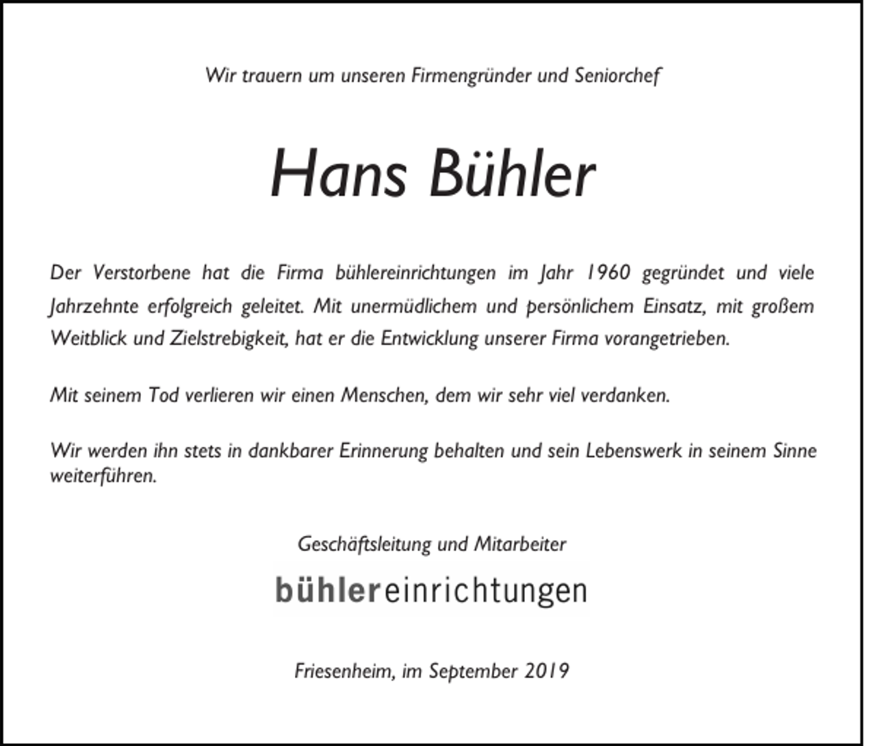 <p>Wir trauern um unseren Firmengründer und Seniorchef</p><p>Hans Bühler<br />Der Verstorbene hat die Firma bühlereinrichtungen im Jahr 1960 gegründet und viele<br />Jahrzehnte erfolgreich geleitet. Mit unermüdlichem und persönlichem Einsatz, mit großem<br />Weitblick und Zielstrebigkeit, hat er die Entwicklung unserer Firma vorangetrieben.<br />Mit seinem Tod verlieren wir einen Menschen, dem wir sehr viel verdanken.<br />Wir werden ihn stets in dankbarer Erinnerung behalten und sein Lebenswerk in seinem Sinne<br />weiterführen.<br />Befiehl dem Herrn Deine Wege<br />und hoffe auf ihn,<br />er wird`s wohl machen.<br />(Ps. 37,5)</p><p>Geschäftsleitung und Mitarbeiter</p><p>Friesenheim, im September 2019</p>