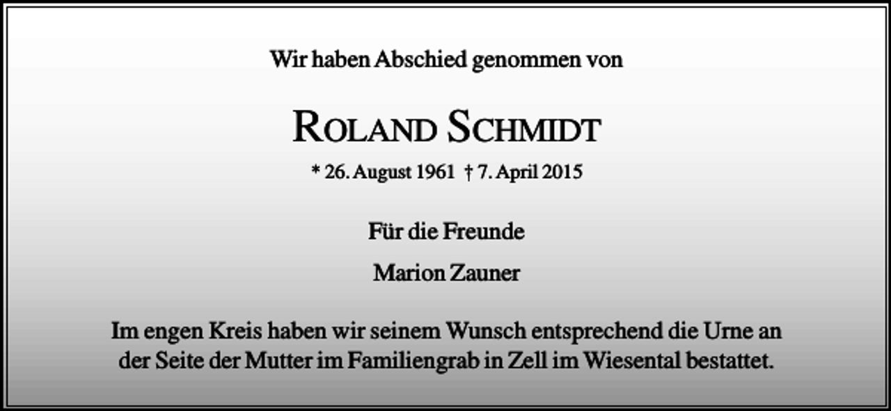 <p>Wir haben Abschied genommen von</p><p>ROLAND SCHMIDT<br />* 26. August 1961 † 7. April 2015</p><p>Für die Freunde<br />Marion Zauner<br />Im engen Kreis haben wir seinem Wunsch entsprechend die Urne an<br />der Seite der Mutter im Familiengrab in Zell im Wiesental bestattet.</p>