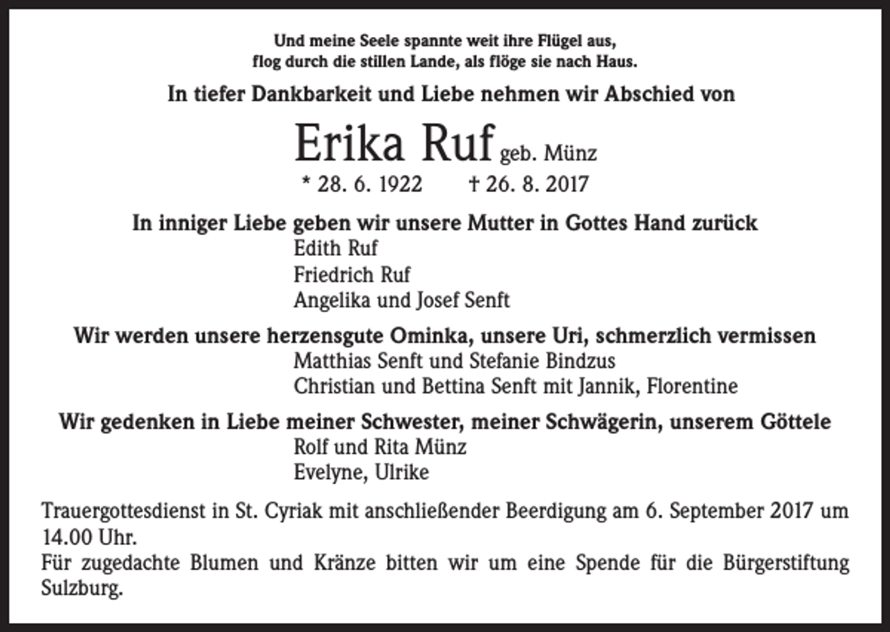<p>Und meine Seele spannte weit ihre Flügel aus,<br />flog durch die stillen Lande, als flöge sie nach Haus.</p><p>In tiefer Dankbarkeit und Liebe nehmen wir Abschied von</p><p>Erika Ruf geb. Münz<br />* 28. 6. 1922 † 26. 8. 2017</p><p>In inniger Liebe geben wir unsere Mutter in Gottes Hand zurück<br />Edith Ruf<br />Friedrich Ruf<br />Angelika und Josef Senft<br />Wir werden unsere herzensgute Ominka, unsere Uri, schmerzlich vermissen<br />Matthias Senft und Stefanie Bindzus<br />Christian und Bettina Senft mit Jannik, Florentine<br />Wir gedenken in Liebe meiner Schwester, meiner Schwägerin, unserem Göttele<br />Rolf und Rita Münz<br />Evelyne, Ulrike<br />Trauergottesdienst in St. Cyriak mit anschließender Beerdigung am 6. September 2017 um<br />14.00 Uhr.<br />Für zugedachte Blumen und Kränze bitten wir um eine Spende für die Bürgerstiftung<br />­Sulzburg.</p>