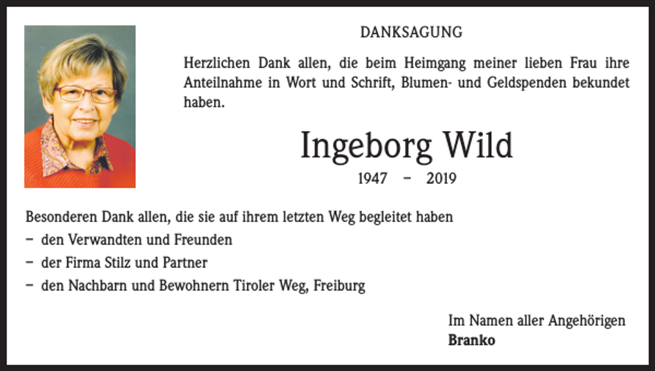 <p>DANKSAGUNG<br />Herzlichen Dank allen, die beim Heimgang meiner lieben Frau ihre<br />Anteilnahme in Wort und Schrift, Blumen- und Geldspenden bekundet<br />haben.</p><p>Ingeborg Wild<br />1947 – 2019<br />Besonderen Dank allen, die sie auf ihrem letzten Weg begleitet haben<br />– den Verwandten und Freunden<br />– der Firma Stilz und Partner<br />– den Nachbarn und Bewohnern Tiroler Weg, Freiburg<br />Im Namen aller Angehörigen<br />Branko</p>