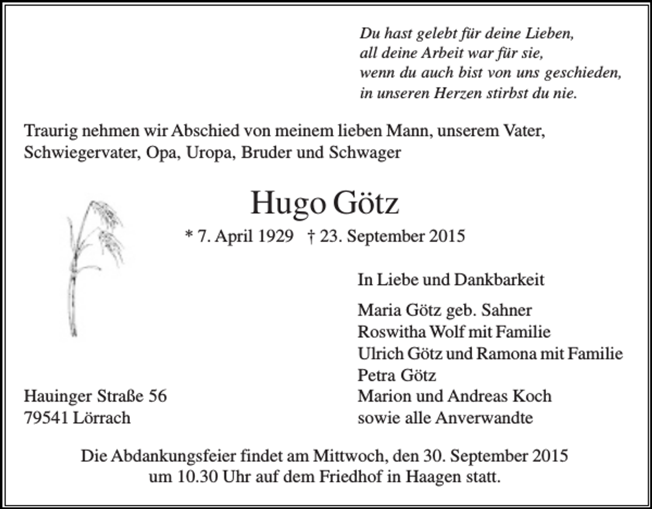 <p>Du hast gelebt für deine Lieben,<br />all deine Arbeit war für sie,<br />wenn du auch bist von uns geschieden,<br />in unseren Herzen stirbst du nie.</p><p>Traurig nehmen wir Abschied von meinem lieben Mann, unserem Vater,<br />Schwiegervater, Opa, Uropa, Bruder und Schwager</p><p>Hugo Götz<br />* 7. April 1929 † 23. September 2015<br />In Liebe und Dankbarkeit</p><p>Hauinger Straße 56<br />79541 Lörrach</p><p>Maria Götz geb. Sahner<br />Roswitha Wolf mit Familie<br />Ulrich Götz und Ramona mit Familie<br />Petra Götz<br />Marion und Andreas Koch<br />sowie alle Anverwandte</p><p>Die Abdankungsfeier findet am Mittwoch, den 30. September 2015<br />um 10.30 Uhr auf dem Friedhof in Haagen statt.</p>