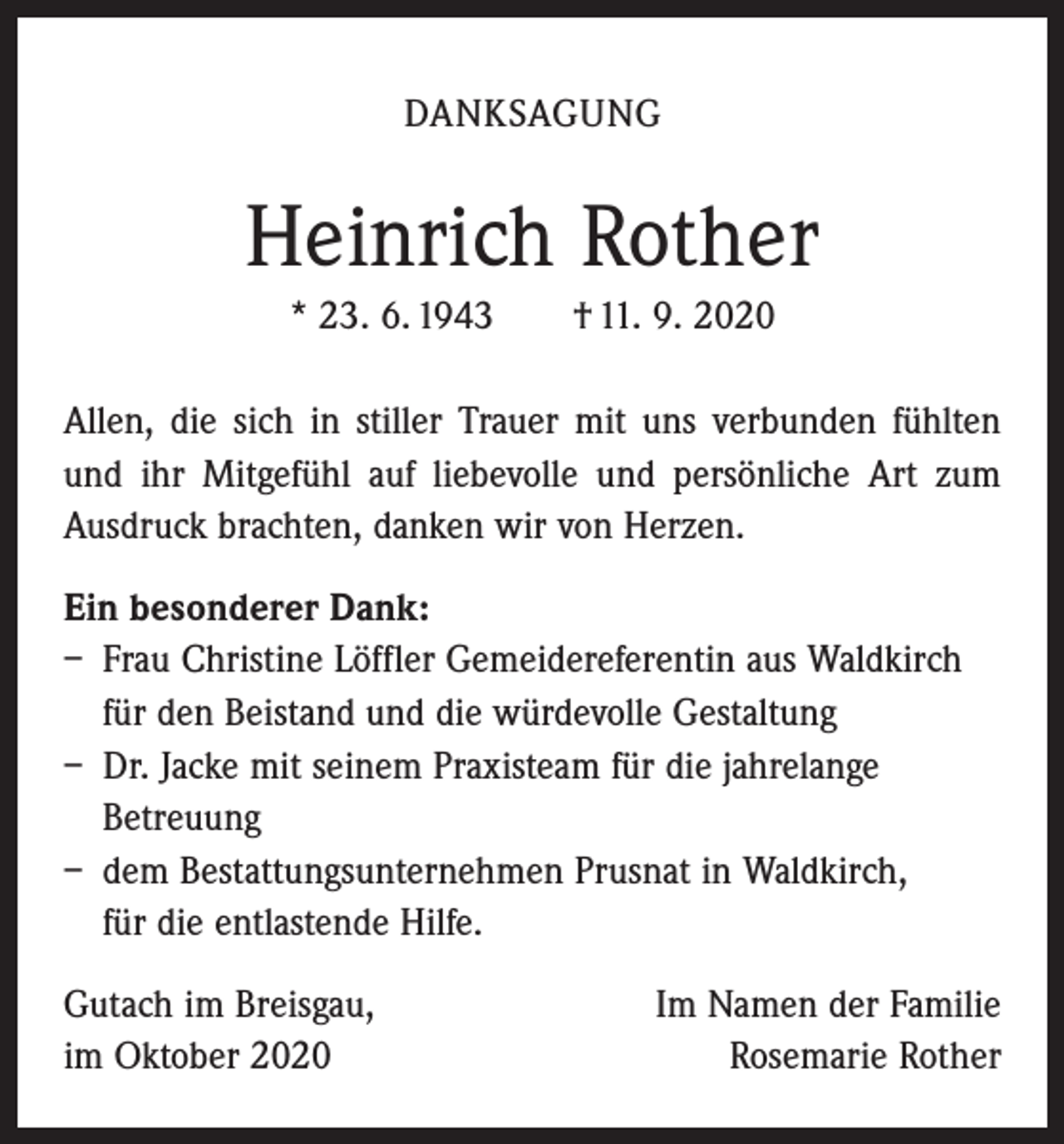 <p>DANKSAGUNG</p><p>Heinrich Rother<br />* 23. 6. 1943 † 11. 9. 2020<br />Allen, die sich in stiller Trauer mit uns verbunden fühlten<br />und ihr Mitgefühl auf liebevolle und persönliche Art zum<br />Ausdruck brachten, danken wir von Herzen.<br />Ein besonderer Dank:<br />– Frau Christine Löffler Gemeidereferentin aus Waldkirch<br />für den Beistand und die würdevolle Gestaltung<br />– Dr. Jacke mit seinem Praxisteam für die jahrelange<br />Betreuung<br />– dem Bestattungsunternehmen Prusnat in Waldkirch,<br />für die entlastende Hilfe.<br />Gutach im Breisgau,<br />im Oktober 2020</p><p>Im Namen der Familie<br />Rosemarie Rother</p>
